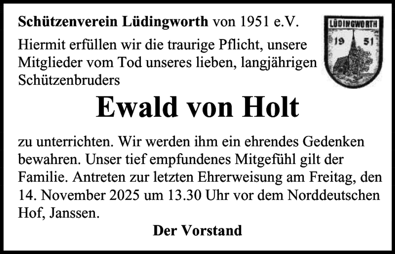 <p>Schützenverein Lüdingworth von 1951 e.V.<br />Hiermit erfüllen wir die traurige Pflicht, unsere<br />Mitglieder vom Tod unseres lieben, langjährigen<br />Schützenbruders</p><p>Ewald von Holt</p><p>zu unterrichten. Wir werden ihm ein ehrendes Gedenken<br />bewahren. Unser tief empfundenes Mitgefühl gilt der<br />Familie. Antreten zur letzten Ehrerweisung am Freitag, den<br />14. November 2025 um 13.30 Uhr vor dem Norddeutschen<br />Hof, Janssen.<br />Der Vorstand</p>