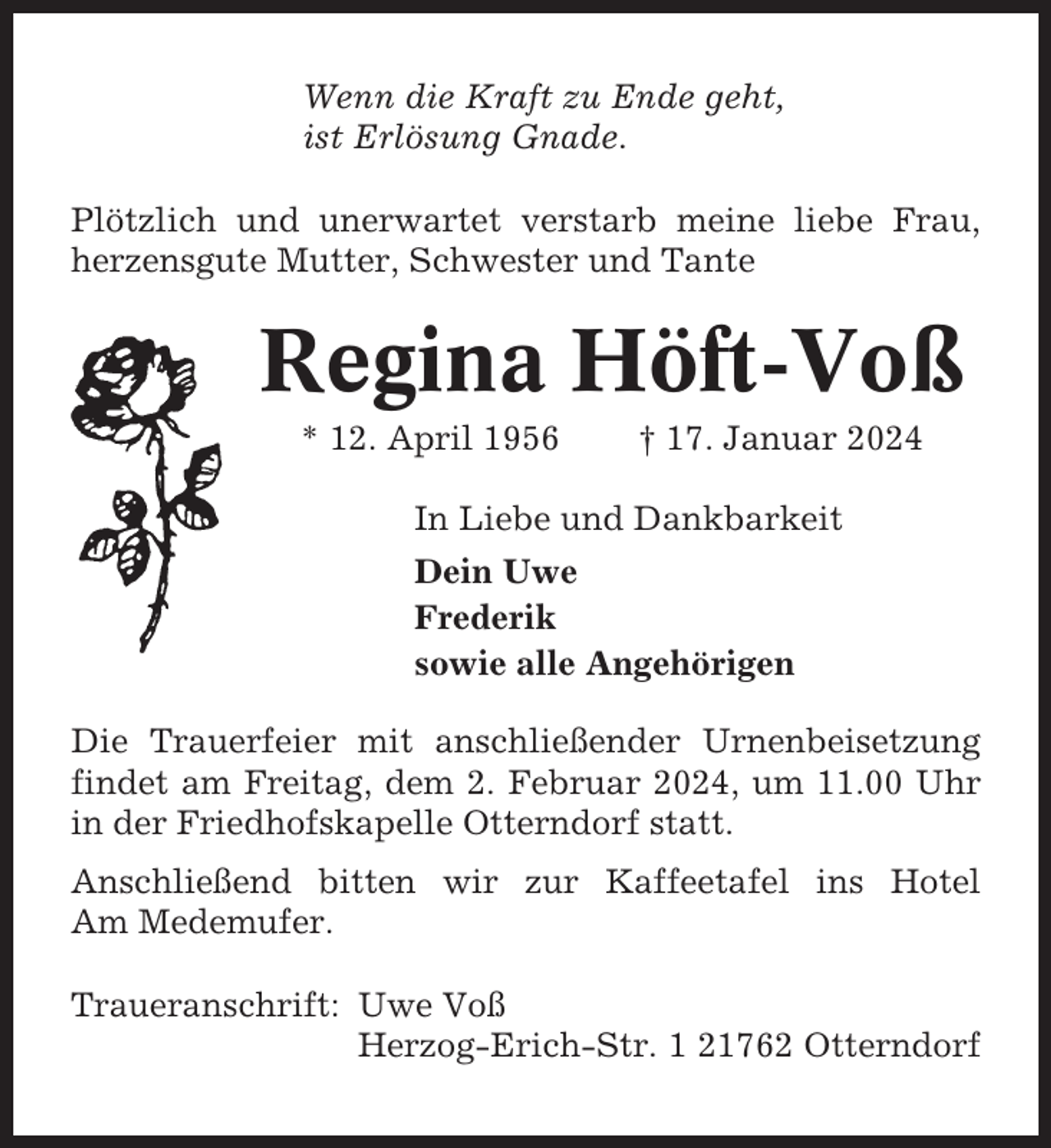 <p>Wenn die Kraft zu Ende geht,<br />ist Erlösung Gnade.<br />Plötzlich und unerwartet verstarb meine liebe Frau,<br />herzensgute Mutter, Schwester und Tante</p><p>Regina Höft-Voß<br />* 12. April 1956</p><p>† 17. Januar 2024</p><p>In Liebe und Dankbarkeit<br />Dein Uwe<br />Frederik<br />sowie alle Angehörigen<br />Die Trauerfeier mit anschließender Urnenbeisetzung<br />findet am Freitag, dem 2. Februar 2024, um 11.00 Uhr<br />in der Friedhofskapelle Otterndorf statt.<br />Anschließend bitten wir zur Kaffeetafel ins Hotel<br />Am Medemufer.<br />Traueranschrift: Uwe Voß<br />Herzog-Erich-Str. 1 21762 Otterndorf</p>