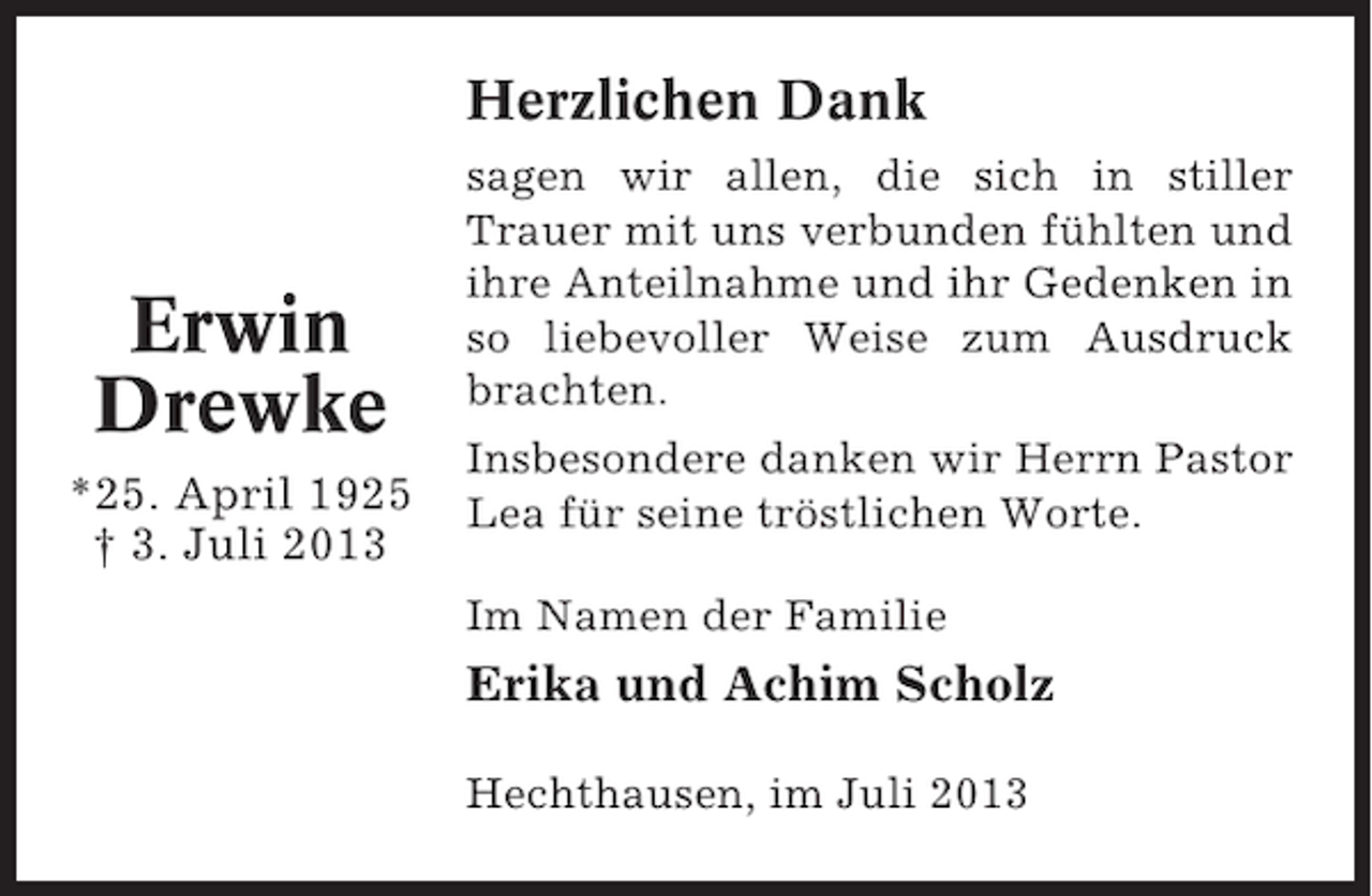 <p>Herzlichen Dank</p><p>Erwin<br />Drewke<br />*25. April 1925<br />† 3. Juli 2013</p><p>sagen wir allen, die sich in stiller<br />Trauer mit uns verbunden fühlten und<br />ihre Anteilnahme und ihr Gedenken in<br />so liebevoller Weise zum Ausdruck<br />brachten.<br />Insbesondere danken wir Herrn Pastor<br />Lea für seine tröstlichen Worte.<br />Im Namen der Familie</p><p>Erika und Achim Scholz<br />Hechthausen, im Juli 2013</p>