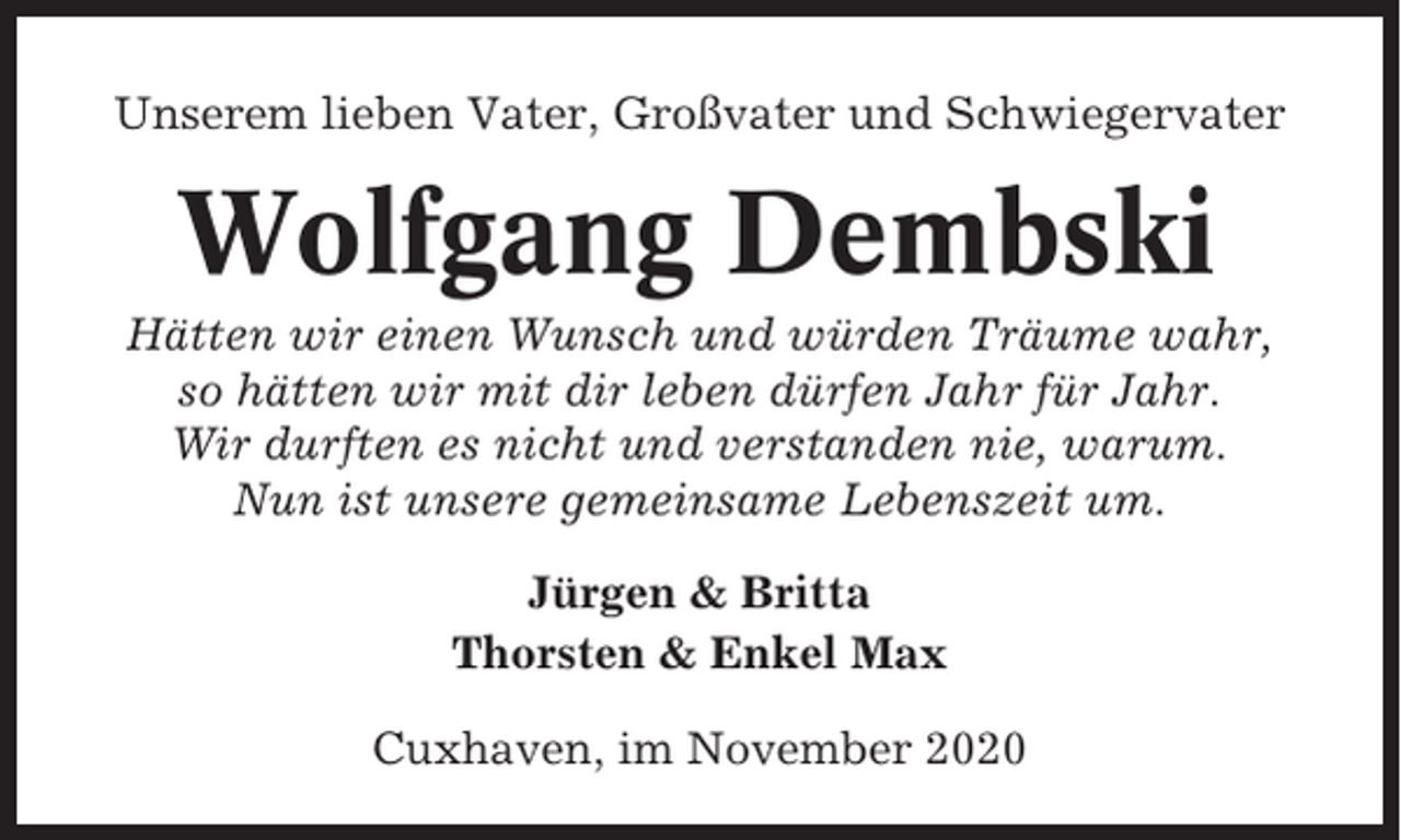 <p>Unserem lieben Vater, Großvater und Schwiegervater</p><p>Wolfgang Dembski<br />Hätten wir einen Wunsch und würden Träume wahr,<br />so hätten wir mit dir leben dürfen Jahr für Jahr.<br />Wir durften es nicht und verstanden nie, warum.<br />Nun ist unsere gemeinsame Lebenszeit um.<br />Jürgen &amp; Britta<br />Thorsten &amp; Enkel Max<br />Cuxhaven, im November 2020</p>