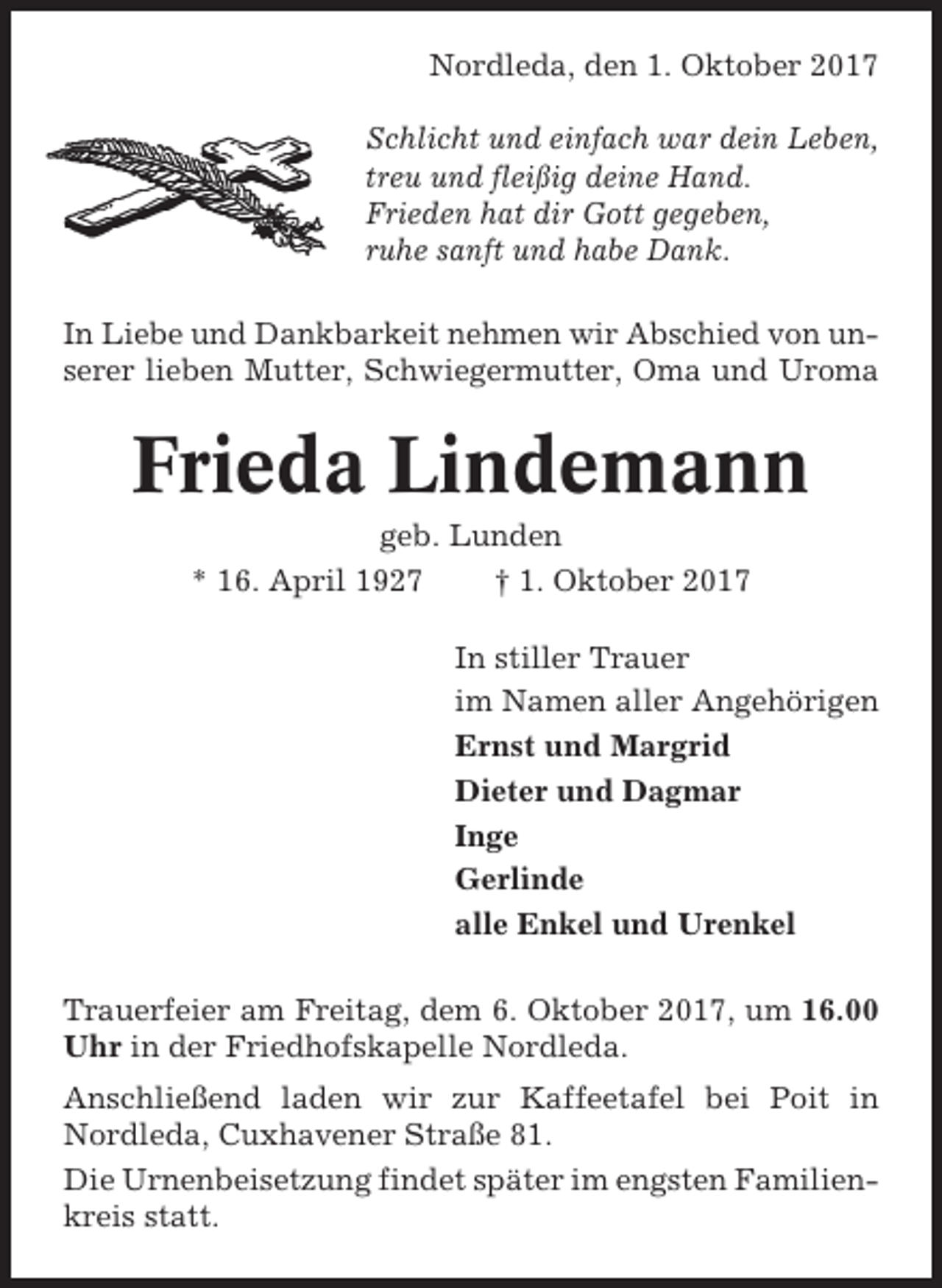 <p>Nordleda, den 1. Oktober 2017<br />Schlicht und einfach war dein Leben,<br />treu und fleißig deine Hand.<br />Frieden hat dir Gott gegeben,<br />ruhe sanft und habe Dank.<br />In Liebe und Dankbarkeit nehmen wir Abschied von unserer lieben Mutter, Schwiegermutter, Oma und Uroma</p><p>Frieda Lindemann<br />geb. Lunden<br />* 16. April 1927<br />† 1. Oktober 2017<br />In stiller Trauer<br />im Namen aller Angehörigen<br />Ernst und Margrid<br />Dieter und Dagmar<br />Inge<br />Gerlinde<br />alle Enkel und Urenkel<br />Trauerfeier am Freitag, dem 6. Oktober 2017, um 16.00<br />Uhr in der Friedhofskapelle Nordleda.<br />Anschließend laden wir zur Kaffeetafel bei Poit in<br />Nordleda, Cuxhavener Straße 81.<br />Die Urnenbeisetzung findet später im engsten Familienkreis statt.</p>