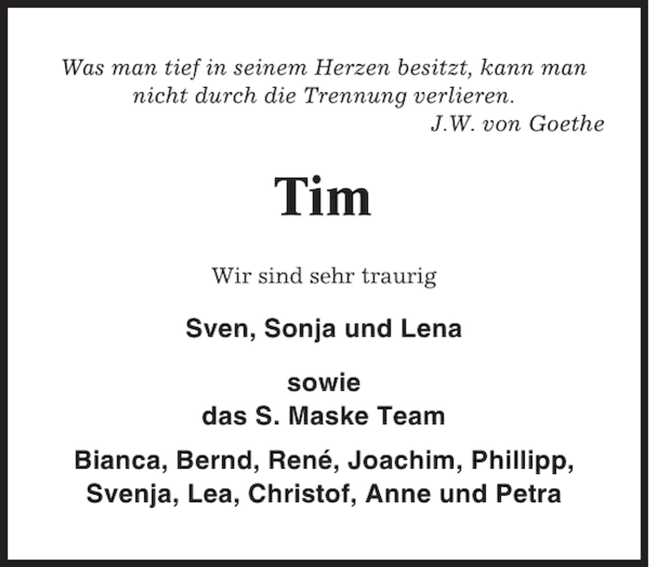 <p>Was man tief in seinem Herzen besitzt, kann man<br />nicht durch die Trennung verlieren.<br />J.W. von Goethe</p><p>Tim<br />Wir sind sehr traurig</p><p>Sven, Sonja und Lena<br />sowie<br />das S. Maske Team<br />Bianca, Bernd, René, Joachim, Phillipp,<br />Svenja, Lea, Christof, Anne und Petra</p>