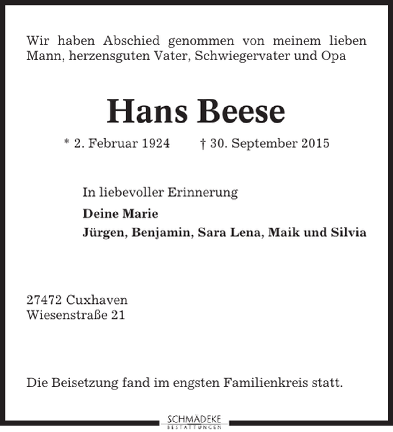 <p>Wir haben Abschied genommen von meinem lieben<br />Mann, herzensguten Vater, Schwiegervater und Opa</p><p>Hans Beese<br />* 2. Februar 1924</p><p>† 30. September 2015</p><p>In liebevoller Erinnerung<br />Deine Marie<br />Jürgen, Benjamin, Sara Lena, Maik und Silvia</p><p>27472 Cuxhaven<br />Wiesenstraße 21</p><p>Die Beisetzung fand im engsten Familienkreis statt.</p>