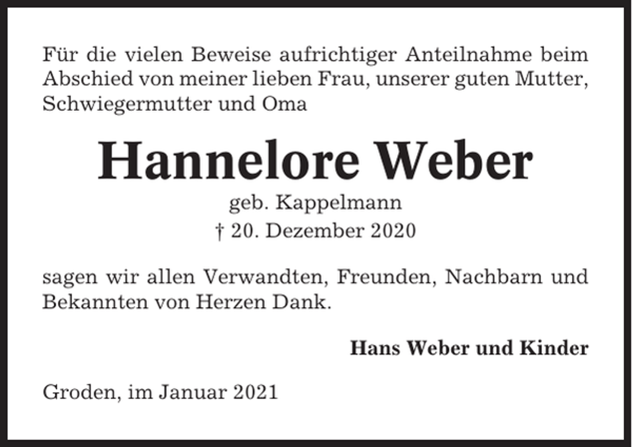 <p>Für die vielen Beweise aufrichtiger Anteilnahme beim<br />Abschied von meiner lieben Frau, unserer guten Mutter,<br />Schwiegermutter und Oma</p><p>Hannelore Weber<br />geb. Kappelmann<br />† 20. Dezember 2020<br />sagen wir allen Verwandten, Freunden, Nachbarn und<br />Bekannten von Herzen Dank.<br />Hans Weber und Kinder<br />Groden, im Januar 2021</p>