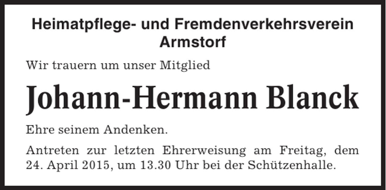 <p>Heimatpflege- und Fremdenverkehrsverein<br />Armstorf<br />Wir trauern um unser Mitglied</p><p>Johann-Hermann Blanck<br />Ehre seinem Andenken.<br />Antreten zur letzten Ehrerweisung am Freitag, dem<br />24. April 2015, um 13.30 Uhr bei der Schützenhalle.</p>