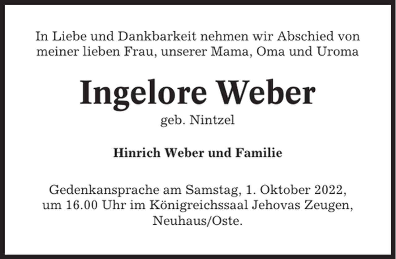 <p>In Liebe und Dankbarkeit nehmen wir Abschied von<br />meiner lieben Frau, unserer Mama, Oma und Uroma</p><p>Ingelore Weber<br />geb. Nintzel<br />Hinrich Weber und Familie<br />Gedenkansprache am Samstag, 1. Oktober 2022,<br />um 16.00 Uhr im Königreichssaal Jehovas Zeugen,<br />Neuhaus/Oste.</p>