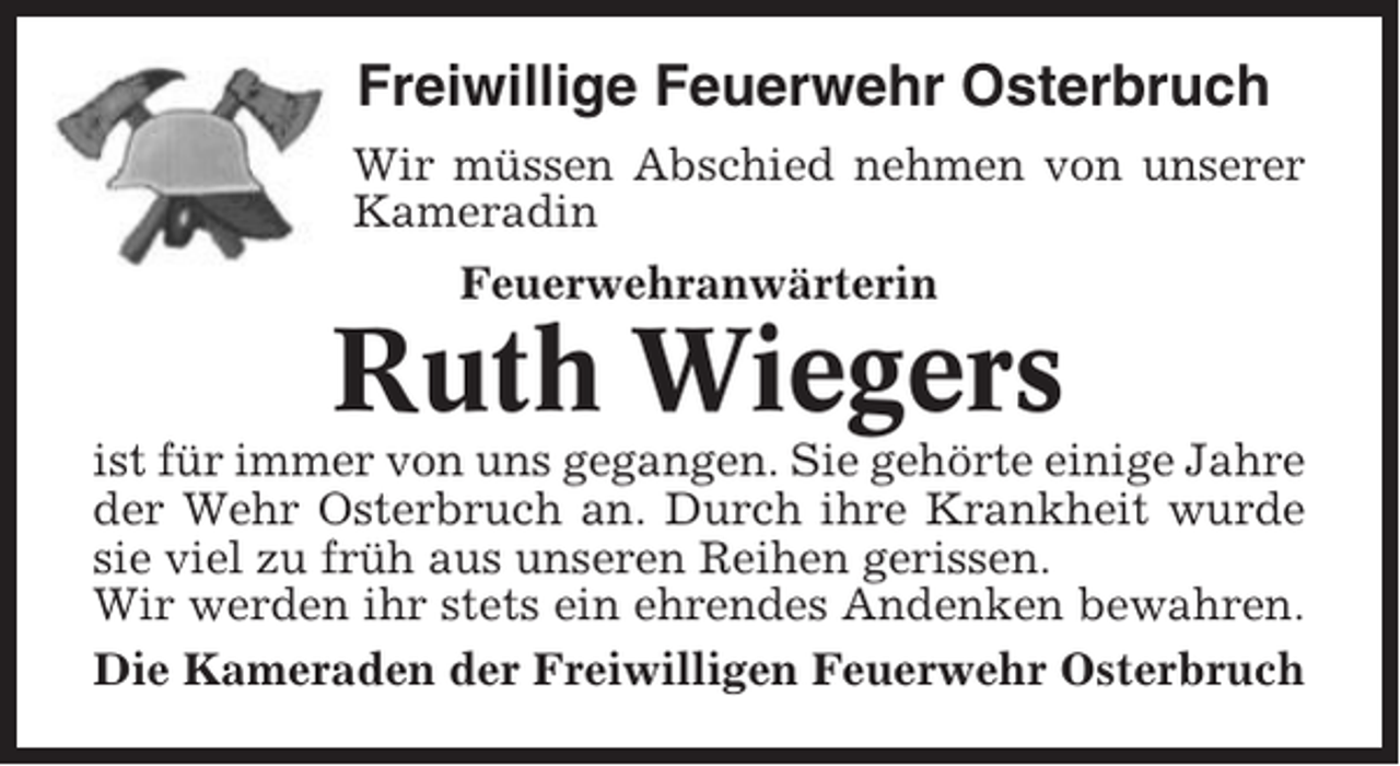 <p>Freiwillige Feuerwehr Osterbruch<br />Wir müssen Abschied nehmen von unserer<br />Kameradin<br />Feuerwehranwärterin</p><p>Ruth Wiegers<br />ist für immer von uns gegangen. Sie gehörte einige Jahre<br />der Wehr Osterbruch an. Durch ihre Krankheit wurde<br />sie viel zu früh aus unseren Reihen gerissen.<br />Wir werden ihr stets ein ehrendes Andenken bewahren.<br />Die Kameraden der Freiwilligen Feuerwehr Osterbruch</p>