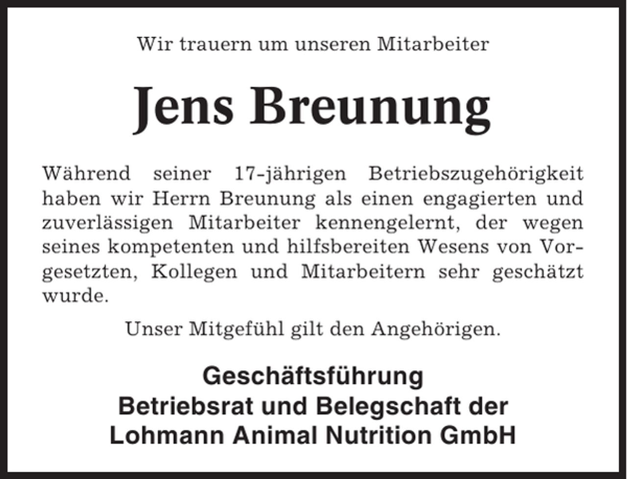 <p>Wir trauern um unseren Mitarbeiter</p><p>Jens Breunung<br />Während seiner 17-jährigen Betriebszugehörigkeit<br />haben wir Herrn Breunung als einen engagierten und<br />zuverlässigen Mitarbeiter kennengelernt, der wegen<br />seines kompetenten und hilfsbereiten Wesens von Vorgesetzten, Kollegen und Mitarbeitern sehr geschätzt<br />wurde.<br />Unser Mitgefühl gilt den Angehörigen.</p><p>Geschäftsführung<br />Betriebsrat und Belegschaft der<br />Lohmann Animal Nutrition GmbH</p>