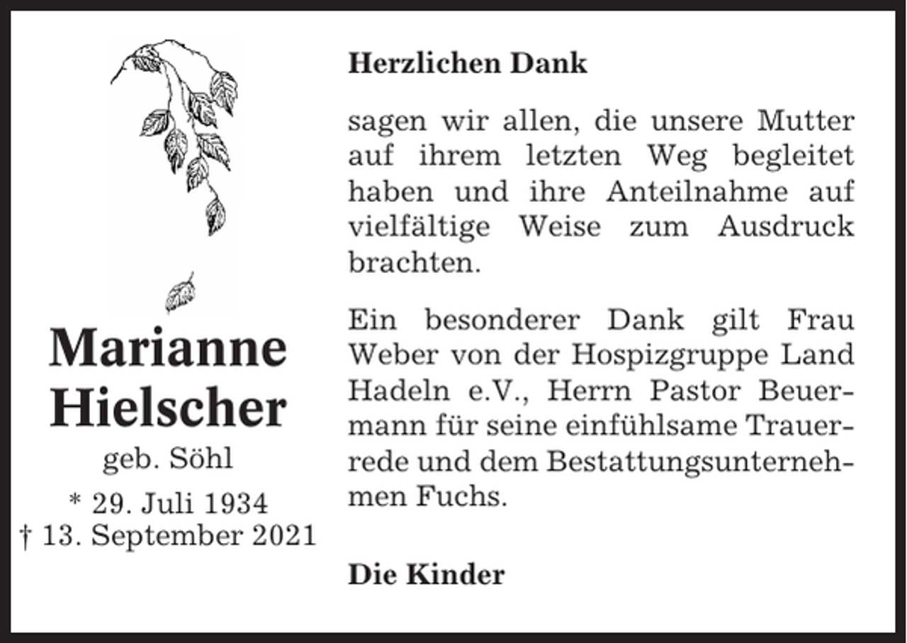 <p>Herzlichen Dank<br />sagen wir allen, die unsere Mutter<br />auf ihrem letzten Weg begleitet<br />haben und ihre Anteilnahme auf<br />vielfältige Weise zum Ausdruck<br />brachten.</p><p>Marianne<br />Hielscher<br />geb. Söhl<br />* 29. Juli 1934<br />† 13. September 2021</p><p>Ein besonderer Dank gilt Frau<br />Weber von der Hospizgruppe Land<br />Hadeln e.V., Herrn Pastor Beuermann für seine einfühlsame Trauerrede und dem Bestattungsunternehmen Fuchs.<br />Die Kinder</p>