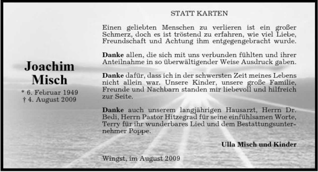 <p>STATT KARTEN Einen geliebten Menschen zu verlieren ist ein großer Schmerz, doch es ist tröstend zu erfahren, wie viel Liebe, Freundschaft und Achtung ihm entgegengebracht wurde.</p><p>Joachim Misch<br />* 6. Februar 1949 † 4. August 2009</p><p>Danke allen, die sich mit uns verbunden fühlten und ihrer Anteilnahme in so überwältigender Weise Ausdruck gaben. Danke dafür, dass ich in der schwersten Zeit meines Lebens nicht allein war. Unsere Kinder, unsere große Familie, Freunde und Nachbarn standen mir liebevoll und hilfreich zur Seite. Danke auch unserem langjährigen Hausarzt, Herrn Dr. Bedi, Herrn Pastor Hitzegrad für seine einfühlsamen Worte, Terry für ihr wunderbares Lied und dem Bestattungsunternehmer Poppe. Ulla Misch und Kinder Wingst, im August 2009</p>