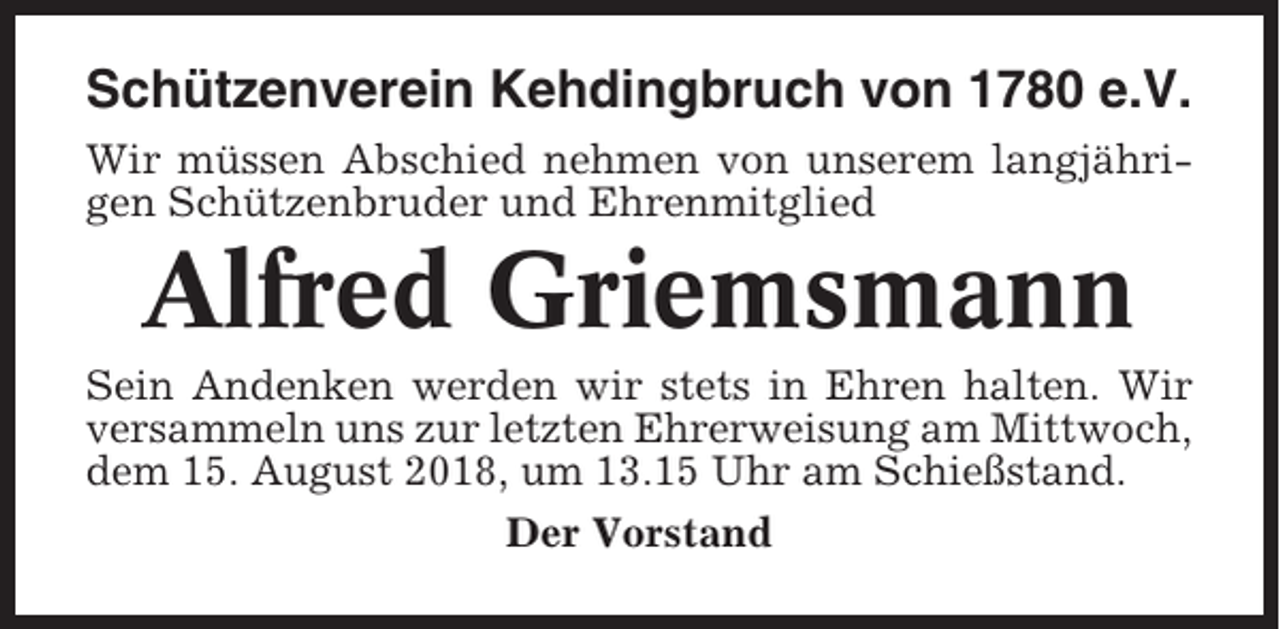 <p>Schützenverein Kehdingbruch von 1780 e.V.<br />Wir müssen Abschied nehmen von unserem langjährigen Schützenbruder und Ehrenmitglied</p><p>Alfred Griemsmann<br />Sein Andenken werden wir stets in Ehren halten. Wir<br />versammeln uns zur letzten Ehrerweisung am Mittwoch,<br />dem 15. August 2018, um 13.15 Uhr am Schießstand.<br />Der Vorstand</p>