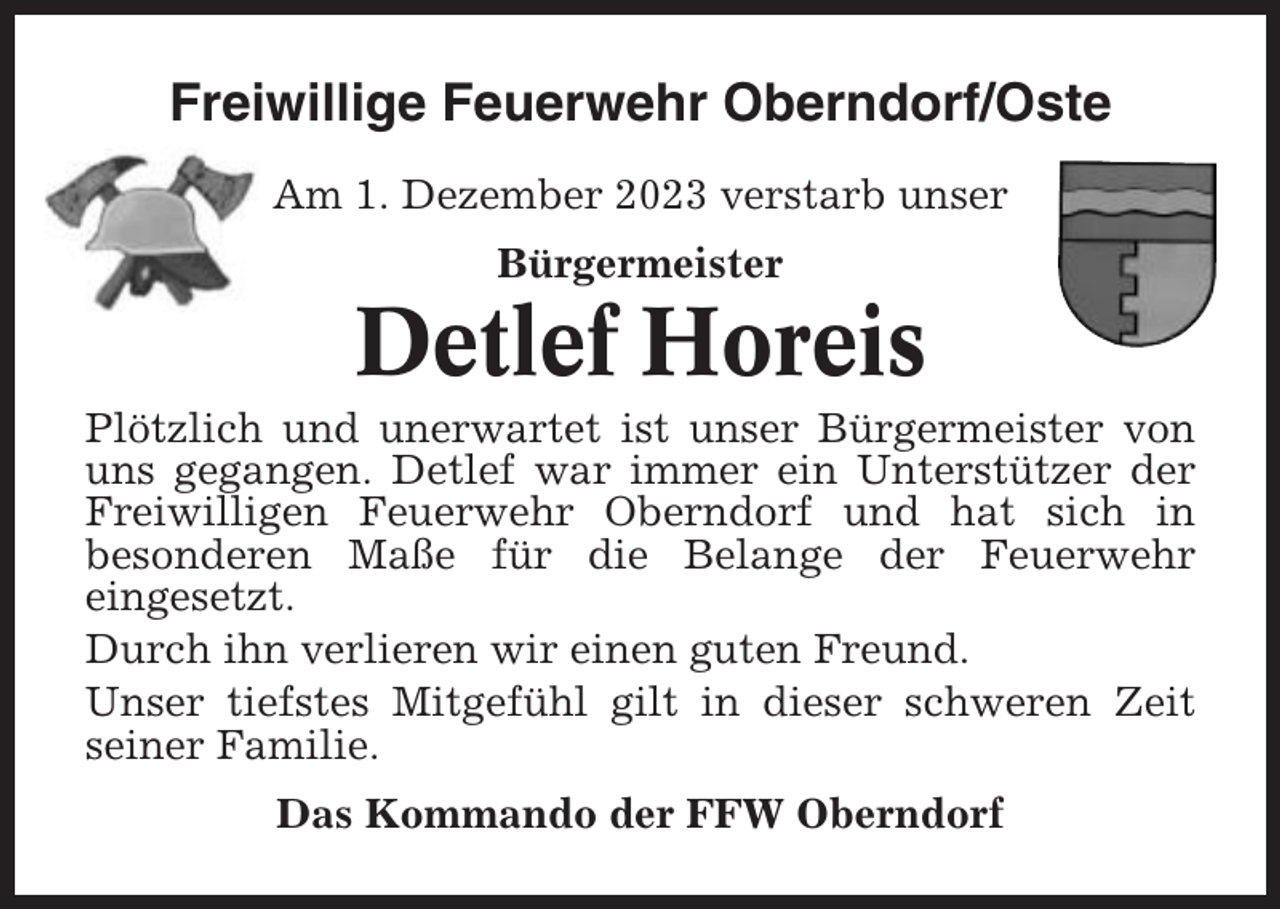 <p>Freiwillige Feuerwehr Oberndorf/Oste<br />Am 1. Dezember 2023 verstarb unser<br />Bürgermeister</p><p>Detlef Horeis<br />Plötzlich und unerwartet ist unser Bürgermeister von<br />uns gegangen. Detlef war immer ein Unterstützer der<br />Freiwilligen Feuerwehr Oberndorf und hat sich in<br />besonderen Maße für die Belange der Feuerwehr<br />eingesetzt.<br />Durch ihn verlieren wir einen guten Freund.<br />Unser tiefstes Mitgefühl gilt in dieser schweren Zeit<br />seiner Familie.<br />Das Kommando der FFW Oberndorf</p>