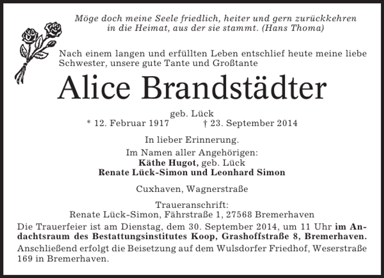 <p>Möge doch meine Seele friedlich, heiter und gern zurückkehren<br />in die Heimat, aus der sie stammt. (Hans Thoma)<br />Nach einem langen und erfüllten Leben entschlief heute meine liebe<br />Schwester, unsere gute Tante und Großtante</p><p>Alice Brandstädter<br />* 12. Februar 1917</p><p>geb. Lück<br />† 23. September 2014</p><p>In lieber Erinnerung.<br />Im Namen aller Angehörigen:<br />Käthe Hugot, geb. Lück<br />Renate Lück-Simon und Leonhard Simon<br />Cuxhaven, Wagnerstraße<br />Traueranschrift:<br />Renate Lück-Simon, Fährstraße 1, 27568 Bremerhaven<br />Die Trauerfeier ist am Dienstag, dem 30. September 2014, um 11 Uhr im Andachtsraum des Bestattungsinstitutes Koop, Grashoffstraße 8, Bremerhaven.<br />Anschließend erfolgt die Beisetzung auf dem Wulsdorfer Friedhof, Weserstraße<br />169 in Bremerhaven.</p>
