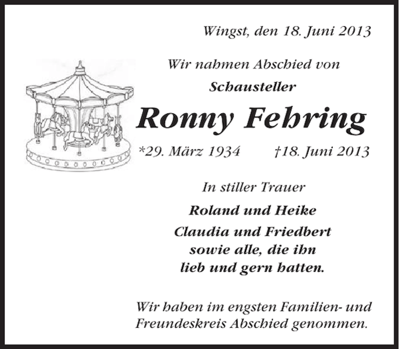 <p>Wingst, den 18. Juni 2013<br />Wir nahmen Abschied von<br />Schausteller</p><p>Ronny Fehring<br />*29. März 1934</p><p>†18. Juni 2013</p><p>In stiller Trauer<br />Roland und Heike<br />Claudia und Friedbert<br />sowie alle, die ihn<br />lieb und gern hatten.<br />Wir haben im engsten Familien- und<br />Freundeskreis Abschied genommen.</p>