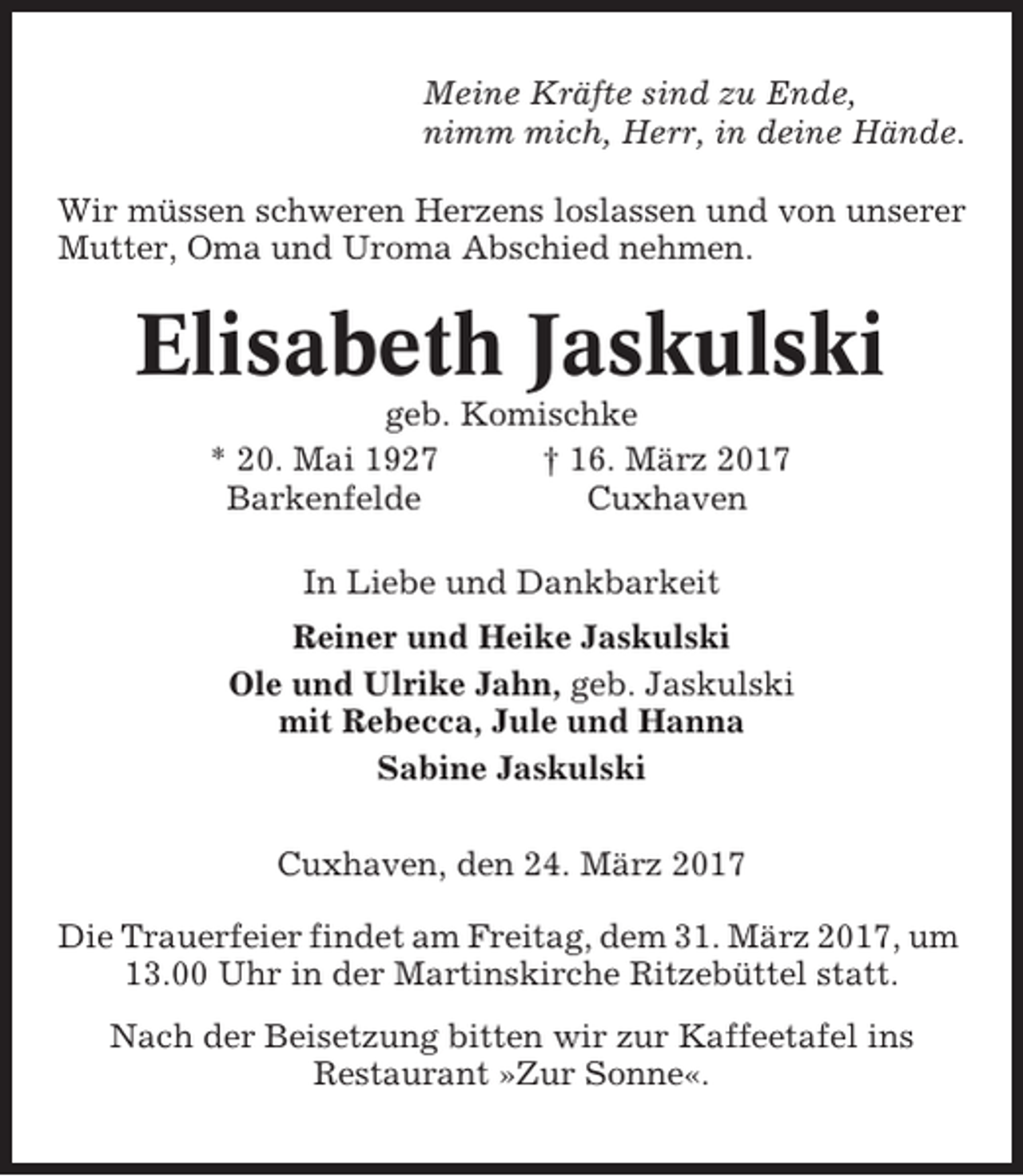 <p>Meine Kräfte sind zu Ende,<br />nimm mich, Herr, in deine Hände.<br />Wir müssen schweren Herzens loslassen und von unserer<br />Mutter, Oma und Uroma Abschied nehmen.</p><p>Elisabeth Jaskulski<br />geb. Komischke<br />* 20. Mai 1927<br />† 16. März 2017<br />Barkenfelde<br />Cuxhaven<br />In Liebe und Dankbarkeit<br />Reiner und Heike Jaskulski<br />Ole und Ulrike Jahn, geb. Jaskulski<br />mit Rebecca, Jule und Hanna<br />Sabine Jaskulski<br />Cuxhaven, den 24. März 2017<br />Die Trauerfeier findet am Freitag, dem 31. März 2017, um<br />13.00 Uhr in der Martinskirche Ritzebüttel statt.<br />Nach der Beisetzung bitten wir zur Kaffeetafel ins<br />Restaurant »Zur Sonne«.</p>