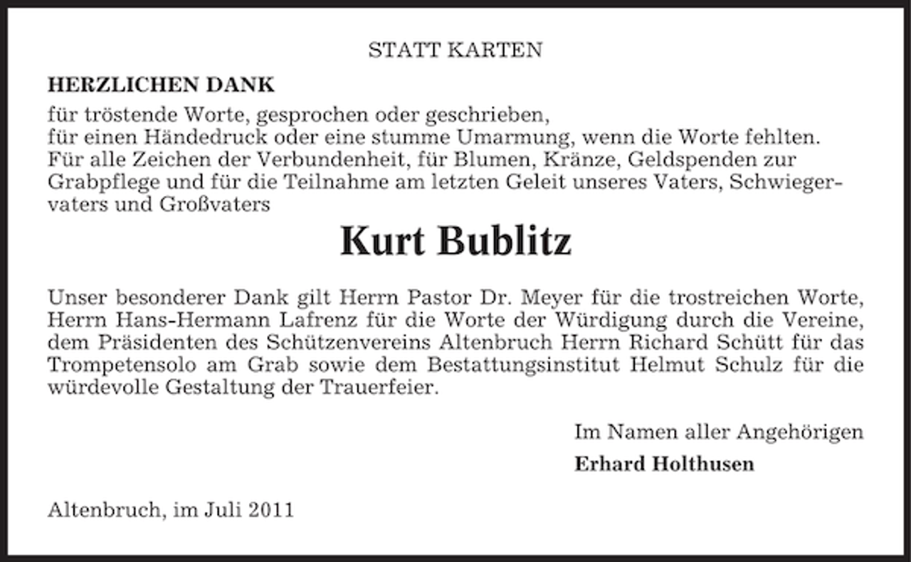 <p>STATT KARTEN<br />HERZLICHEN DANK<br />für tröstende Worte, gesprochen oder geschrieben,<br />für einen Händedruck oder eine stumme Umarmung, wenn die Worte fehlten.<br />Für alle Zeichen der Verbundenheit, für Blumen, Kränze, Geldspenden zur<br />Grabpflege und für die Teilnahme am letzten Geleit unseres Vaters, Schwiegervaters und Großvaters</p><p>Kurt Bublitz<br />Unser besonderer Dank gilt Herrn Pastor Dr. Meyer für die trostreichen Worte,<br />Herrn Hans-Hermann Lafrenz für die Worte der Würdigung durch die Vereine,<br />dem Präsidenten des Schützenvereins Altenbruch Herrn Richard Schütt für das<br />Trompetensolo am Grab sowie dem Bestattungsinstitut Helmut Schulz für die<br />würdevolle Gestaltung der Trauerfeier.<br />Im Namen aller Angehörigen<br />Erhard Holthusen<br />Altenbruch, im Juli 2011</p>