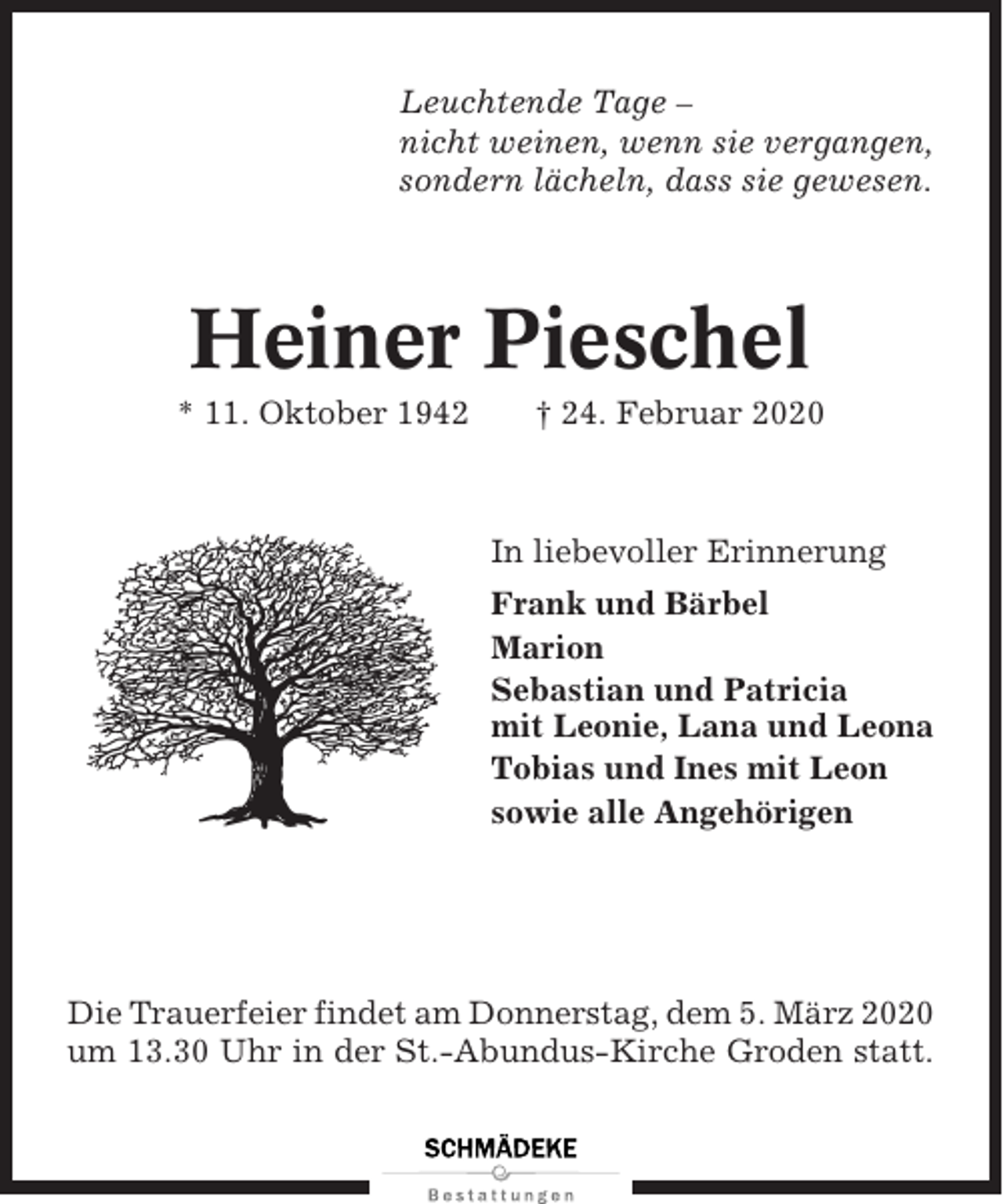 <p>Leuchtende Tage –<br />nicht weinen, wenn sie vergangen,<br />sondern lächeln, dass sie gewesen.</p><p>Heiner Pieschel<br />* 11. Oktober 1942</p><p>† 24. Februar 2020</p><p>In liebevoller Erinnerung<br />Frank und Bärbel<br />Marion<br />Sebastian und Patricia<br />mit Leonie, Lana und Leona<br />Tobias und Ines mit Leon<br />sowie alle Angehörigen</p><p>Die Trauerfeier findet am Donnerstag, dem 5. März 2020<br />um 13.30 Uhr in der St.-Abundus-Kirche Groden statt.</p>