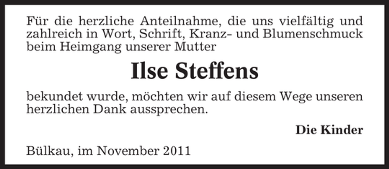 <p>Für die herzliche Anteilnahme, die uns vielfältig und<br />zahlreich in Wort, Schrift, Kranz- und Blumenschmuck<br />beim Heimgang unserer Mutter</p><p>Ilse Steffens<br />bekundet wurde, möchten wir auf diesem Wege unseren<br />herzlichen Dank aussprechen.<br />Die Kinder<br />Bülkau, im November 2011</p>