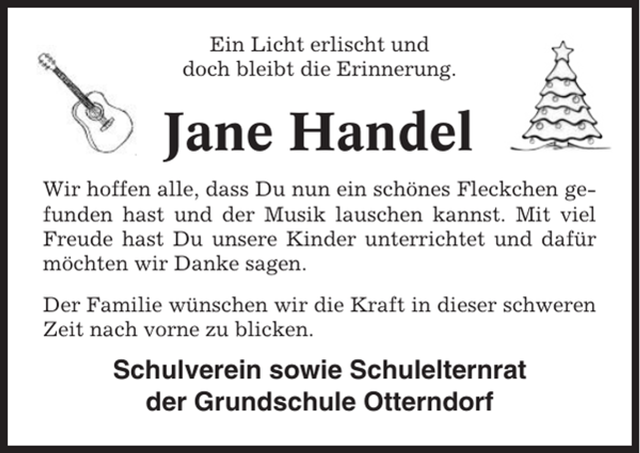 <p>Ein Licht erlischt und<br />doch bleibt die Erinnerung.</p><p>Jane Handel<br />Wir hoffen alle, dass Du nun ein schönes Fleckchen gefunden hast und der Musik lauschen kannst. Mit viel<br />Freude hast Du unsere Kinder unterrichtet und dafür<br />möchten wir Danke sagen.<br />Der Familie wünschen wir die Kraft in dieser schweren<br />Zeit nach vorne zu blicken.</p><p>Schulverein sowie Schulelternrat<br />der Grundschule Otterndorf</p>