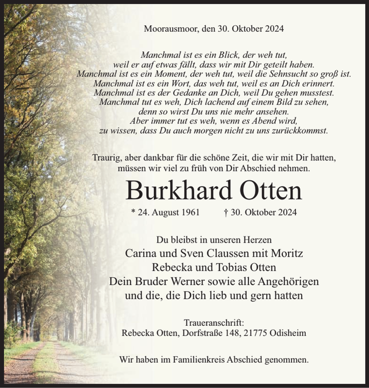 <p>Moorausmoor, den 30. Oktober 2024<br />Manchmal ist es ein Blick, der weh tut,<br />weil er auf etwas fällt, dass wir mit Dir geteilt haben.<br />Manchmal ist es ein Moment, der weh tut, weil die Sehnsucht so groß ist.<br />Manchmal ist es ein Wort, das weh tut, weil es an Dich erinnert.<br />Manchmal ist es der Gedanke an Dich, weil Du gehen musstest.<br />Manchmal tut es weh, Dich lachend auf einem Bild zu sehen,<br />denn so wirst Du uns nie mehr ansehen.<br />Aber immer tut es weh, wenn es Abend wird,<br />zu wissen, dass Du auch morgen nicht zu uns zurückkommst.<br />Traurig, aber dankbar für die schöne Zeit, die wir mit Dir hatten,<br />müssen wir viel zu früh von Dir Abschied nehmen.</p><p>Burkhard Otten<br />* 24. August 1961</p><p>† 30. Oktober 2024</p><p>Du bleibst in unseren Herzen</p><p>Carina und Sven Claussen mit Moritz<br />Rebecka und Tobias Otten<br />Dein Bruder Werner sowie alle Angehörigen<br />und die, die Dich lieb und gern hatten<br />Traueranschrift:<br />Rebecka Otten, Dorfstraße 148, 21775 Odisheim<br />Wir haben im Familienkreis Abschied genommen.</p>