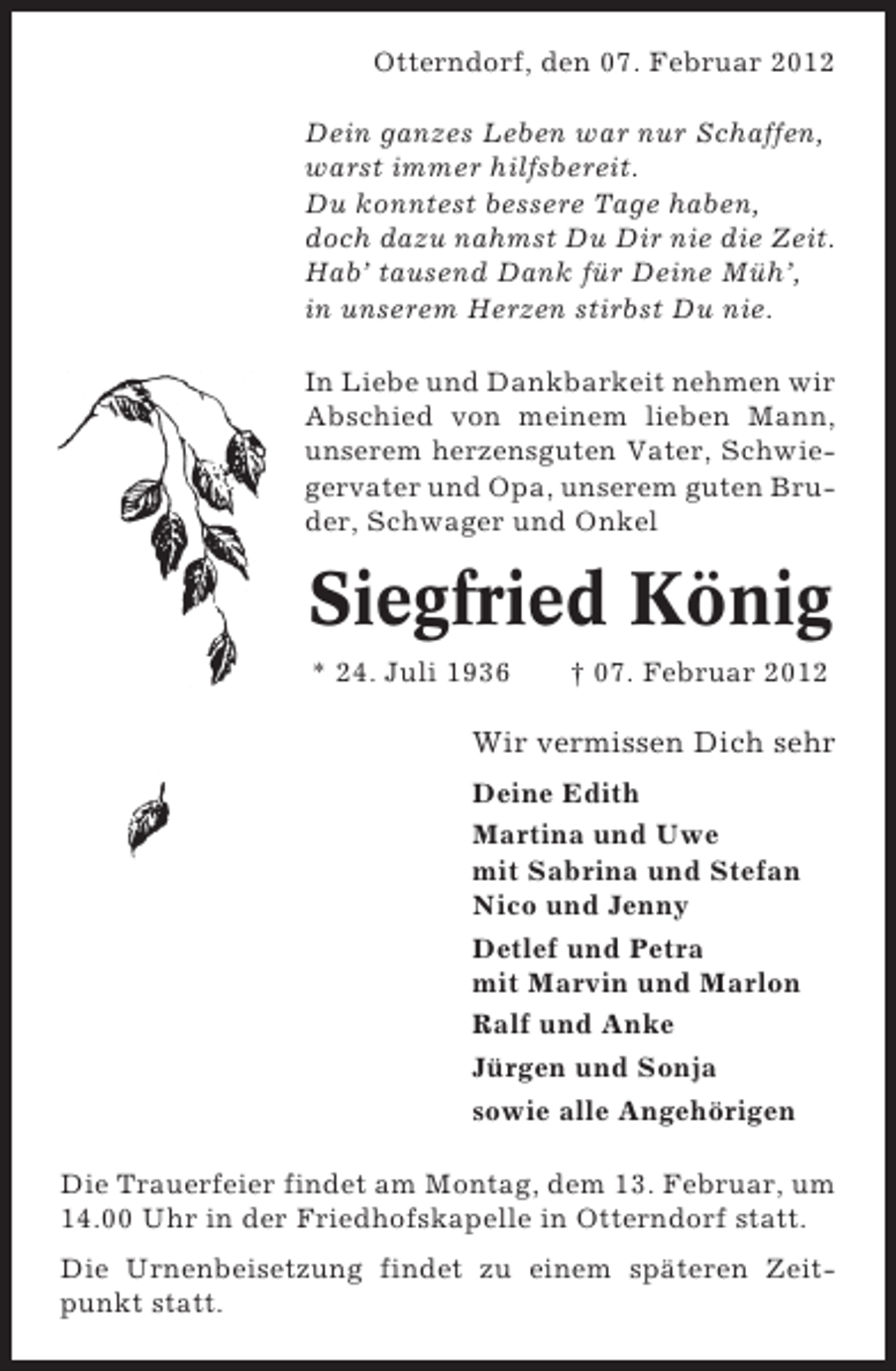 <p>Otterndorf, den 07. Februar 2012<br />Dein ganzes Leben war nur Schaffen,<br />warst immer hilfsbereit.<br />Du konntest bessere Tage haben,<br />doch dazu nahmst Du Dir nie die Zeit.<br />Hab’ tausend Dank für Deine Müh’,<br />in unserem Herzen stirbst Du nie.<br />In Liebe und Dankbarkeit nehmen wir<br />Abschied von meinem lieben Mann,<br />unserem herzensguten Vater, Schwiegervater und Opa, unserem guten Bruder, Schwager und Onkel</p><p>Siegfried König<br />* 24. Juli 1936</p><p>† 07. Februar 2012</p><p>Wir vermissen Dich sehr<br />Deine Edith<br />Martina und Uwe<br />mit Sabrina und Stefan<br />Nico und Jenny<br />Detlef und Petra<br />mit Marvin und Marlon<br />Ralf und Anke<br />Jürgen und Sonja<br />sowie alle Angehörigen<br />Die Trauerfeier findet am Montag, dem 13. Februar, um<br />14.00 Uhr in der Friedhofskapelle in Otterndorf statt.<br />Die Urnenbeisetzung findet zu einem späteren Zeitpunkt statt.</p>
