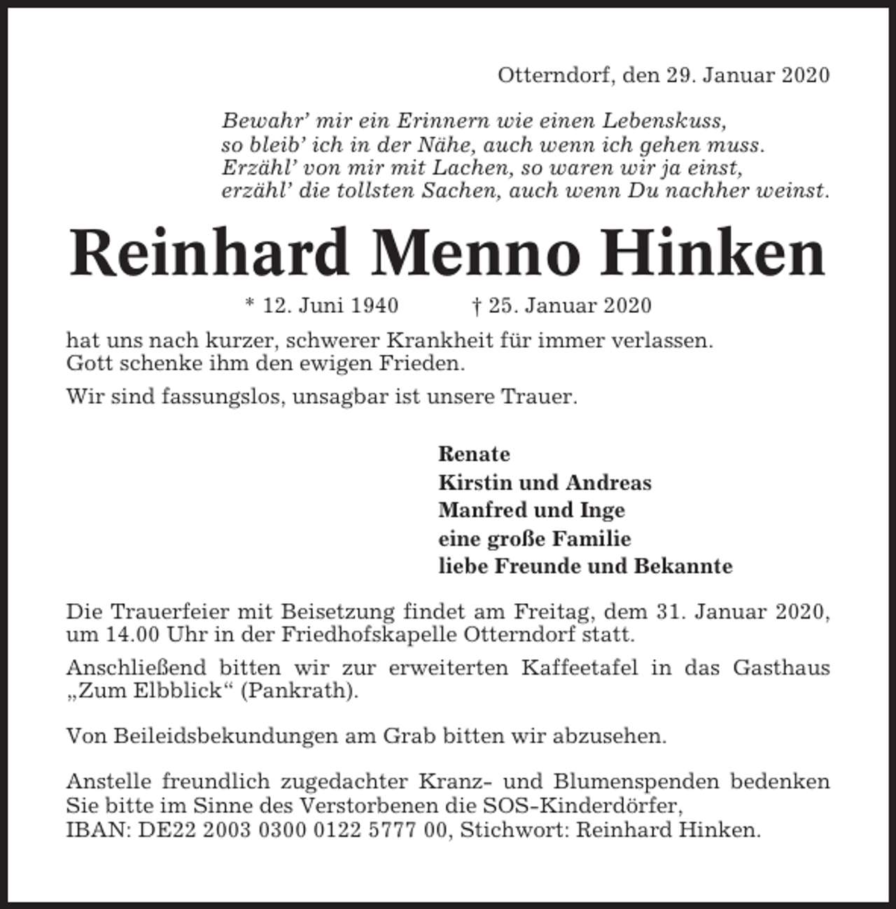 <p>Otterndorf, den 29. Januar 2020<br />Bewahr’ mir ein Erinnern wie einen Lebenskuss,<br />so bleib’ ich in der Nähe, auch wenn ich gehen muss.<br />Erzähl’ von mir mit Lachen, so waren wir ja einst,<br />erzähl’ die tollsten Sachen, auch wenn Du nachher weinst.</p><p>Reinhard Menno Hinken<br />* 12. Juni 1940</p><p>† 25. Januar 2020</p><p>hat uns nach kurzer, schwerer Krankheit für immer verlassen.<br />Gott schenke ihm den ewigen Frieden.<br />Wir sind fassungslos, unsagbar ist unsere Trauer.<br />Renate<br />Kirstin und Andreas<br />Manfred und Inge<br />eine große Familie<br />liebe Freunde und Bekannte<br />Die Trauerfeier mit Beisetzung findet am Freitag, dem 31. Januar 2020,<br />um 14.00 Uhr in der Friedhofskapelle Otterndorf statt.<br />Anschließend bitten wir zur erweiterten Kaffeetafel in das Gasthaus<br />„Zum Elbblick“ (Pankrath).<br />Von Beileidsbekundungen am Grab bitten wir abzusehen.<br />Anstelle freundlich zugedachter Kranz- und Blumenspenden bedenken<br />Sie bitte im Sinne des Verstorbenen die SOS-Kinderdörfer,<br />IBAN: DE200122 5777 00, Stichwort: Reinhard Hinken.</p>