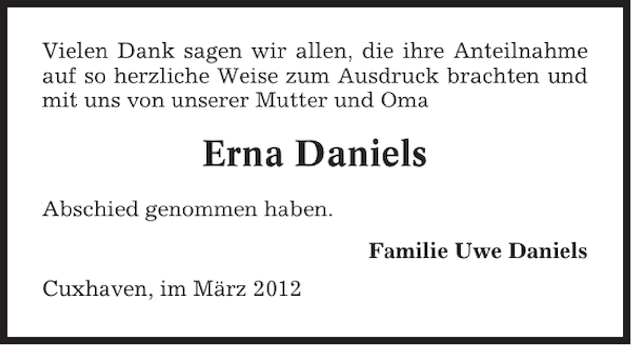 <p>Vielen Dank sagen wir allen, die ihre Anteilnahme<br />auf so herzliche Weise zum Ausdruck brachten und<br />mit uns von unserer Mutter und Oma</p><p>Erna Daniels<br />Abschied genommen haben.<br />Familie Uwe Daniels<br />Cuxhaven, im März 2012</p>