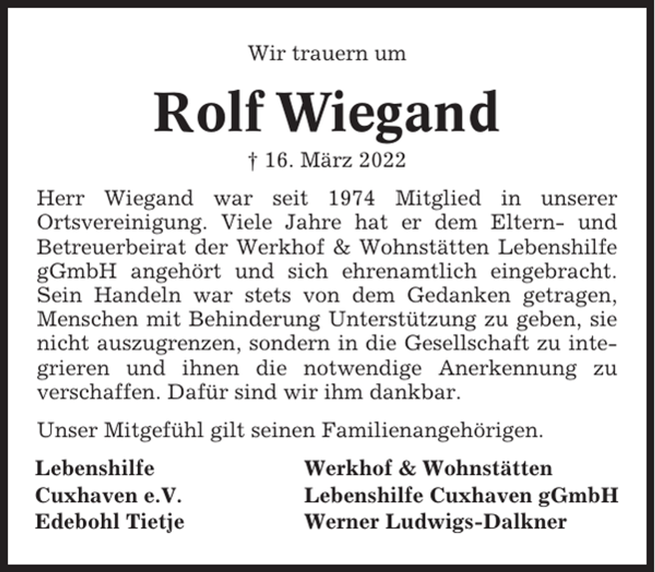 <p>Wir trauern um</p><p>Rolf Wiegand<br />† 16. März 2022<br />Herr Wiegand war seit 1974 Mitglied in unserer<br />Ortsvereinigung. Viele Jahre hat er dem Eltern- und<br />Betreuerbeirat der Werkhof &amp; Wohnstätten Lebenshilfe<br />gGmbH angehört und sich ehrenamtlich eingebracht.<br />Sein Handeln war stets von dem Gedanken getragen,<br />Menschen mit Behinderung Unterstützung zu geben, sie<br />nicht auszugrenzen, sondern in die Gesellschaft zu integrieren und ihnen die notwendige Anerkennung zu<br />verschaffen. Dafür sind wir ihm dankbar.<br />Unser Mitgefühl gilt seinen Familienangehörigen.<br />Lebenshilfe<br />Cuxhaven e.V.<br />Edebohl Tietje</p><p>Werkhof &amp; Wohnstätten<br />Lebenshilfe Cuxhaven gGmbH<br />Werner Ludwigs-Dalkner</p>