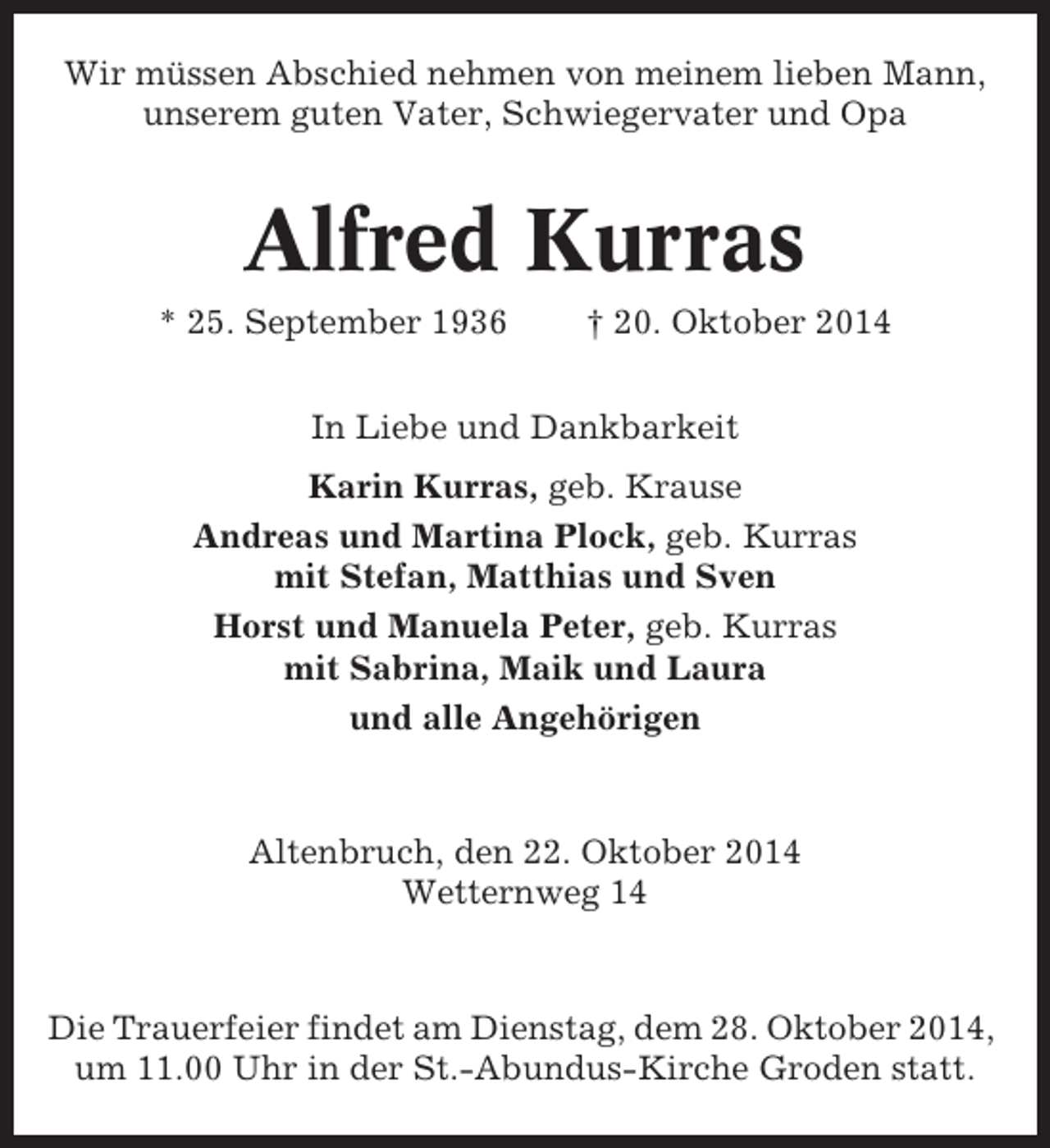 <p>Wir müssen Abschied nehmen von meinem lieben Mann,<br />unserem guten Vater, Schwiegervater und Opa</p><p>Alfred Kurras<br />* 25. September 1936</p><p>† 20. Oktober 2014</p><p>In Liebe und Dankbarkeit<br />Karin Kurras, geb. Krause<br />Andreas und Martina Plock, geb. Kurras<br />mit Stefan, Matthias und Sven<br />Horst und Manuela Peter, geb. Kurras<br />mit Sabrina, Maik und Laura<br />und alle Angehörigen</p><p>Altenbruch, den 22. Oktober 2014<br />Wetternweg 14</p><p>Die Trauerfeier findet am Dienstag, dem 28. Oktober 2014,<br />um 11.00 Uhr in der St.-Abundus-Kirche Groden statt.</p>