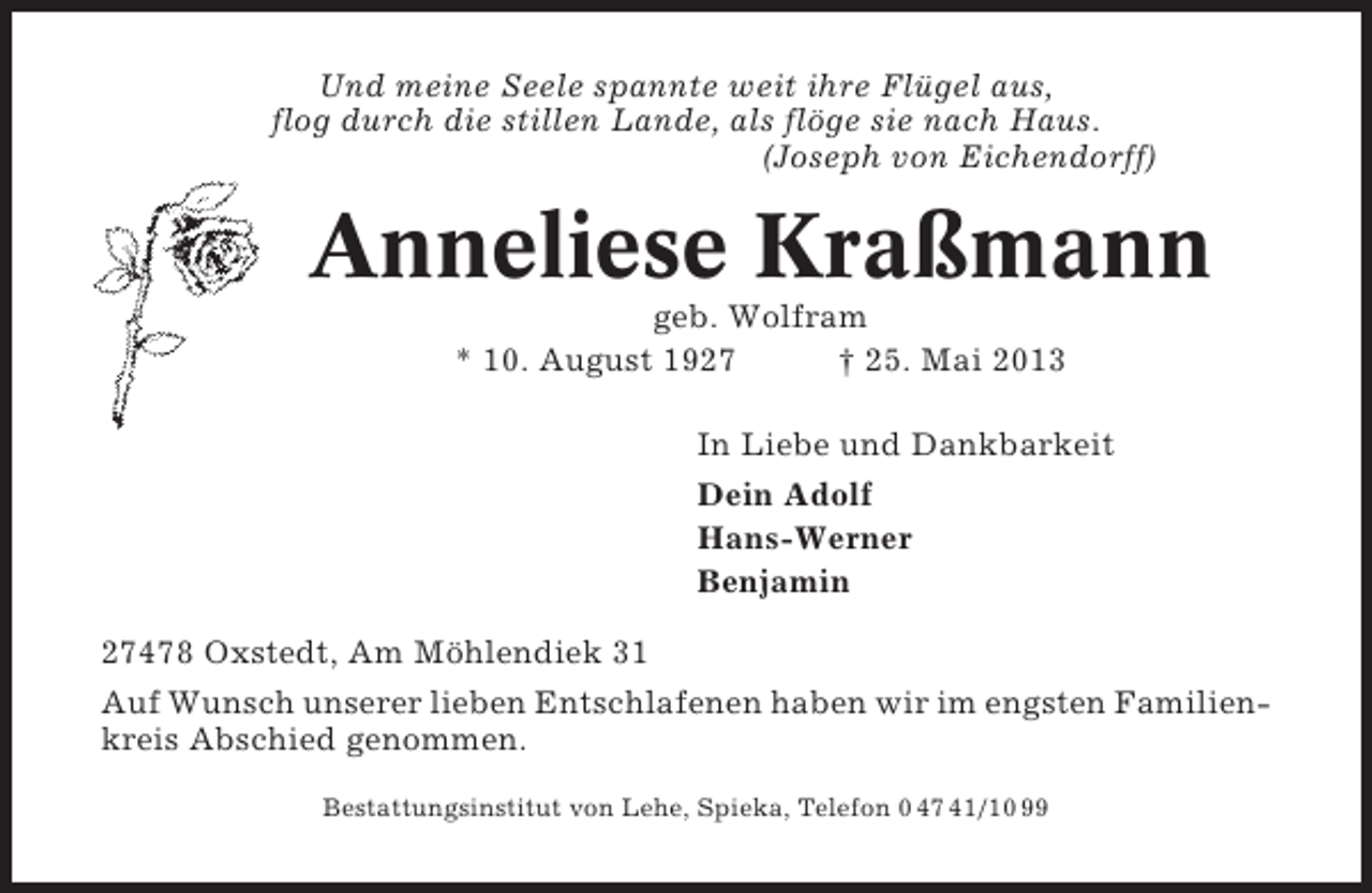 <p>Und meine Seele spannte weit ihre Flügel aus,<br />flog durch die stillen Lande, als flöge sie nach Haus.<br />(Joseph von Eichendorff)</p><p>Anneliese Kraßmann<br />geb. Wolfram<br />* 10. August 1927<br />† 25. Mai 2013<br />In Liebe und Dankbarkeit<br />Dein Adolf<br />Hans-Werner<br />Benjamin<br />27478 Oxstedt, Am Möhlendiek 31<br />Auf Wunsch unserer lieben Entschlafenen haben wir im engsten Familienkreis Abschied genommen.<br />Bestattungsinstitut von Lehe, Spieka, Telefon 0 47 41/10 99</p>