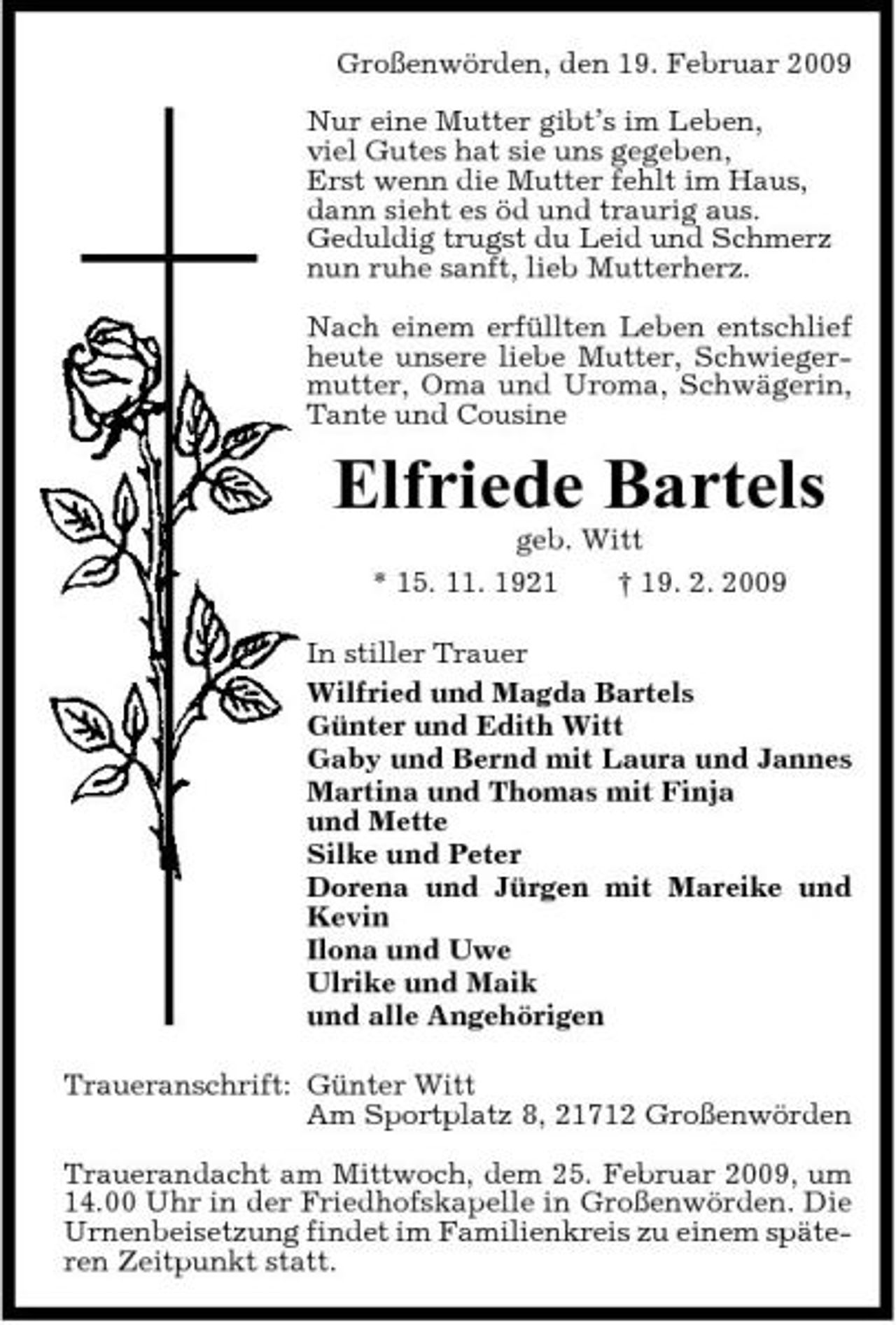 <p>Großenwörden, den 19. Februar 2009 Nur eine Mutter gibt’s im Leben, viel Gutes hat sie uns gegeben, Erst wenn die Mutter fehlt im Haus, dann sieht es öd und traurig aus. Geduldig trugst du Leid und Schmerz nun ruhe sanft, lieb Mutterherz. Nach einem erfüllten Leben entschlief heute unsere liebe Mutter, Schwiegermutter, Oma und Uroma, Schwägerin, Tante und Cousine</p><p>Elfriede Bartels<br />geb. Witt * 15. 11. 1921 † 19. 2. 2009 In stiller Trauer Wilfried und Magda Bartels Günter und Edith Witt Gaby und Bernd mit Laura und Jannes Martina und Thomas mit Finja und Mette Silke und Peter Dorena und Jürgen mit Mareike und Kevin Ilona und Uwe Ulrike und Maik und alle Angehörigen Traueranschrift: Günter Witt Am Sportplatz 8, 21712 Großenwörden Trauerandacht am Mittwoch, dem 25. Februar 2009, um 14.00 Uhr in der Friedhofskapelle in Großenwörden. Die Urnenbeisetzung findet im Familienkreis zu einem späteren Zeitpunkt statt.</p>