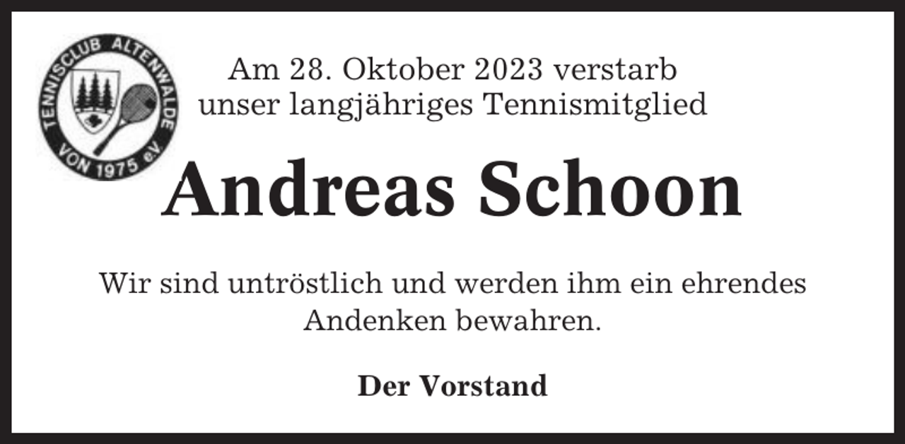 <p>Am 28. Oktober 2023 verstarb<br />unser langjähriges Tennismitglied</p><p>Andreas Schoon<br />Wir sind untröstlich und werden ihm ein ehrendes<br />Andenken bewahren.<br />Der Vorstand</p>