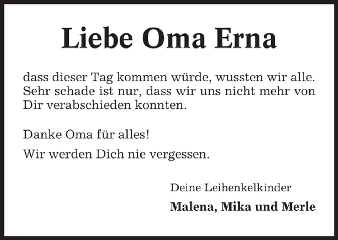 <p>Liebe Oma Erna<br />dass dieser Tag kommen würde, wussten wir alle.<br />Sehr schade ist nur, dass wir uns nicht mehr von<br />Dir verabschieden konnten.<br />Danke Oma für alles!<br />Wir werden Dich nie vergessen.<br />Deine Leihenkelkinder</p><p>Malena, Mika und Merle</p>