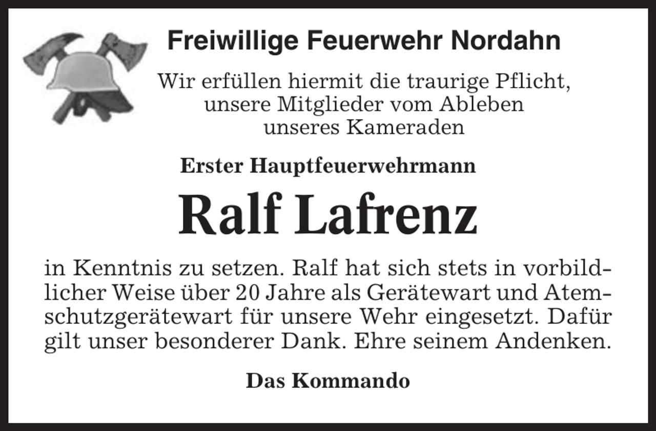 <p>Freiwillige Feuerwehr Nordahn<br />Wir erfüllen hiermit die traurige Pflicht,<br />unsere Mitglieder vom Ableben<br />unseres Kameraden<br />Erster Hauptfeuerwehrmann</p><p>Ralf Lafrenz<br />in Kenntnis zu setzen. Ralf hat sich stets in vorbildlicher Weise über 20 Jahre als Gerätewart und Atemschutzgerätewart für unsere Wehr eingesetzt. Dafür<br />gilt unser besonderer Dank. Ehre seinem Andenken.<br />Das Kommando</p>