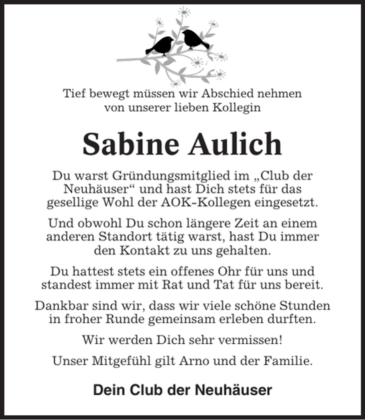 <p>Tief bewegt müssen wir Abschied nehmen<br />von unserer lieben Kollegin</p><p>Sabine Aulich<br />Du warst Gründungsmitglied im „Club der<br />Neuhäuser“ und hast Dich stets für das<br />gesellige Wohl der AOK-Kollegen eingesetzt.<br />Und obwohl Du schon längere Zeit an einem<br />anderen Standort tätig warst, hast Du immer<br />den Kontakt zu uns gehalten.<br />Du hattest stets ein offenes Ohr für uns und<br />standest immer mit Rat und Tat für uns bereit.<br />Dankbar sind wir, dass wir viele schöne Stunden<br />in froher Runde gemeinsam erleben durften.<br />Wir werden Dich sehr vermissen!<br />Unser Mitgefühl gilt Arno und der Familie.</p><p>Dein Club der Neuhäuser</p>