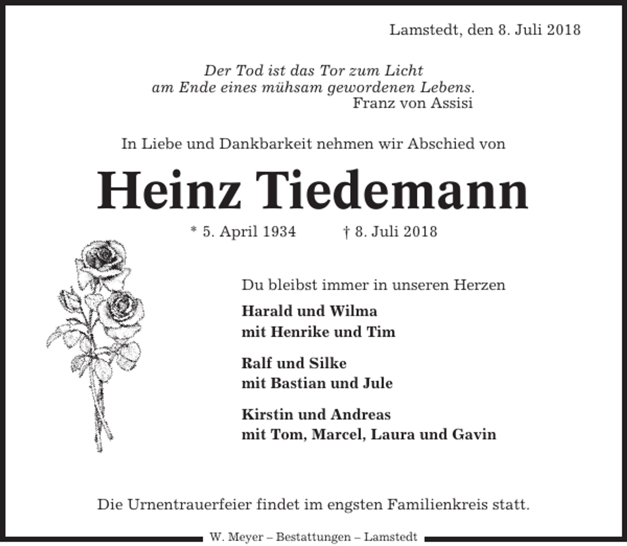 <p>Lamstedt, den 8. Juli 2018<br />Der Tod ist das Tor zum Licht<br />am Ende eines mühsam gewordenen Lebens.<br />Franz von Assisi<br />In Liebe und Dankbarkeit nehmen wir Abschied von</p><p>Heinz Tiedemann<br />* 5. April 1934</p><p>† 8. Juli 2018</p><p>Du bleibst immer in unseren Herzen<br />Harald und Wilma<br />mit Henrike und Tim<br />Ralf und Silke<br />mit Bastian und Jule<br />Kirstin und Andreas<br />mit Tom, Marcel, Laura und Gavin</p><p>Die Urnentrauerfeier findet im engsten Familienkreis statt.<br />W. Meyer – Bestattungen – Lamstedt</p>