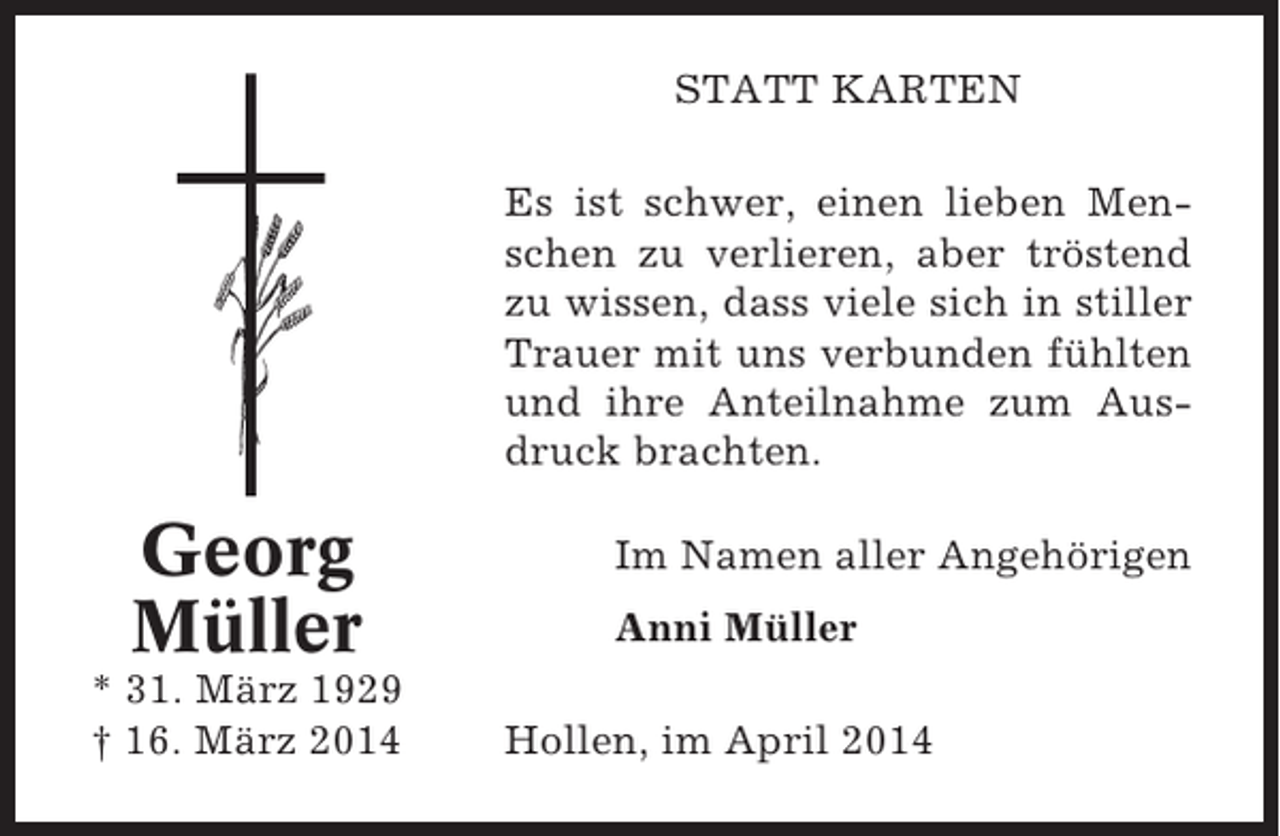 <p>STATT KARTEN<br />Es ist schwer, einen lieben Menschen zu verlieren, aber tröstend<br />zu wissen, dass viele sich in stiller<br />Trauer mit uns verbunden fühlten<br />und ihre Anteilnahme zum Ausdruck brachten.</p><p>Georg<br />Müller<br />* 31. März 1929<br />† 16. März 2014</p><p>Im Namen aller Angehörigen<br />Anni Müller<br />Hollen, im April 2014</p>
