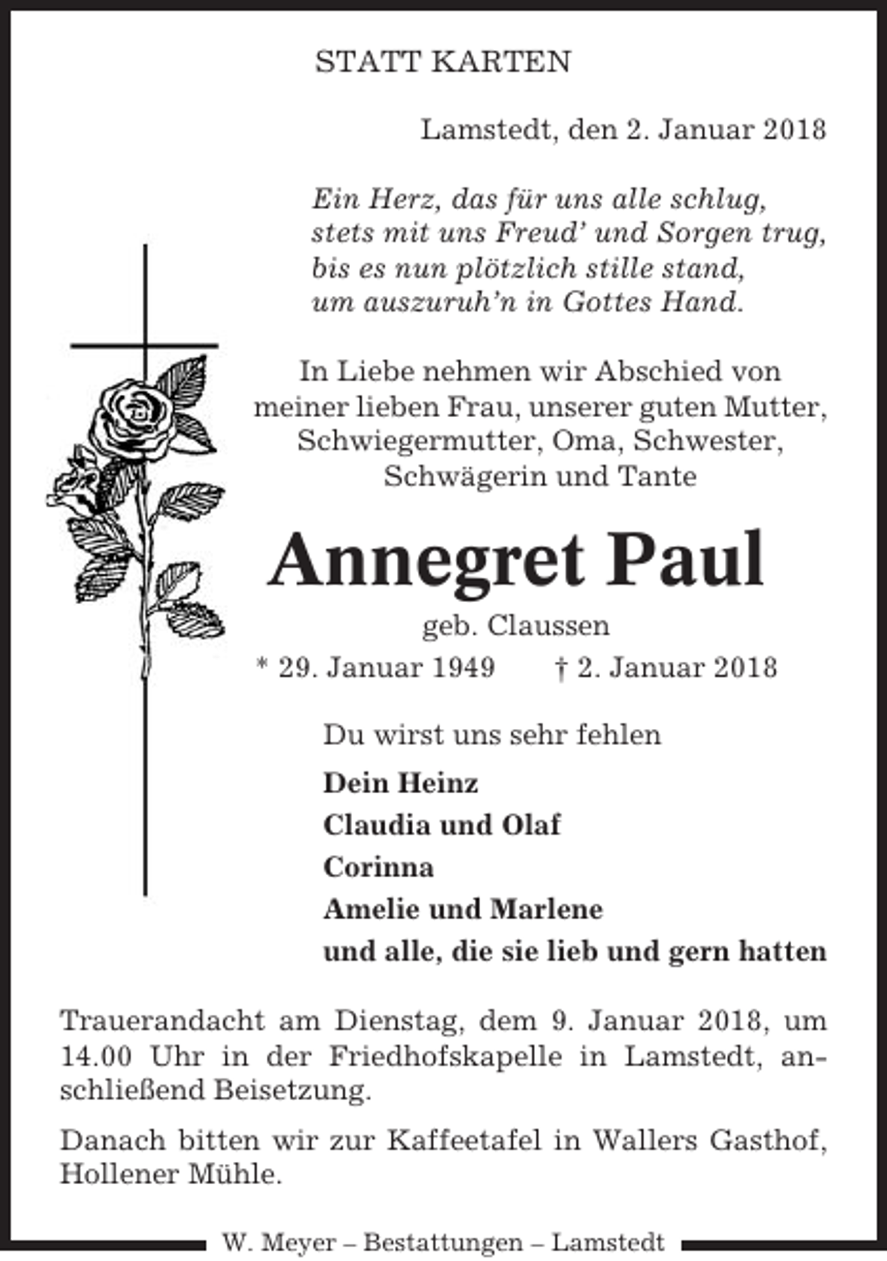 <p>STATT KARTEN<br />Lamstedt, den 2. Januar 2018<br />Ein Herz, das für uns alle schlug,<br />stets mit uns Freud’ und Sorgen trug,<br />bis es nun plötzlich stille stand,<br />um auszuruh’n in Gottes Hand.<br />In Liebe nehmen wir Abschied von<br />meiner lieben Frau, unserer guten Mutter,<br />Schwiegermutter, Oma, Schwester,<br />Schwägerin und Tante</p><p>Annegret Paul<br />geb. Claussen<br />* 29. Januar 1949<br />† 2. Januar 2018<br />Du wirst uns sehr fehlen<br />Dein Heinz<br />Claudia und Olaf<br />Corinna<br />Amelie und Marlene<br />und alle, die sie lieb und gern hatten<br />Trauerandacht am Dienstag, dem 9. Januar 2018, um<br />14.00 Uhr in der Friedhofskapelle in Lamstedt, anschließend Beisetzung.<br />Danach bitten wir zur Kaffeetafel in Wallers Gasthof,<br />Hollener Mühle.<br />W. Meyer – Bestattungen – Lamstedt</p>