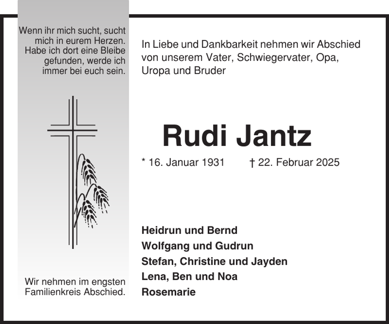 <p>Wenn ihr mich sucht, sucht<br />mich in eurem Herzen.<br />Habe ich dort eine Bleibe<br />gefunden, werde ich<br />immer bei euch sein.</p><p>In Liebe und Dankbarkeit nehmen wir Abschied<br />von unserem Vater, Schwiegervater, Opa,<br />Uropa und Bruder</p><p>Rudi Jantz<br />* 16. Januar 1931</p><p>Wir nehmen im engsten<br />Familienkreis Abschied.</p><p>† 22. Februar 2025</p><p>Heidrun und Bernd<br />Wolfgang und Gudrun<br />Stefan, Christine und Jayden<br />Lena, Ben und Noa<br />Rosemarie</p>