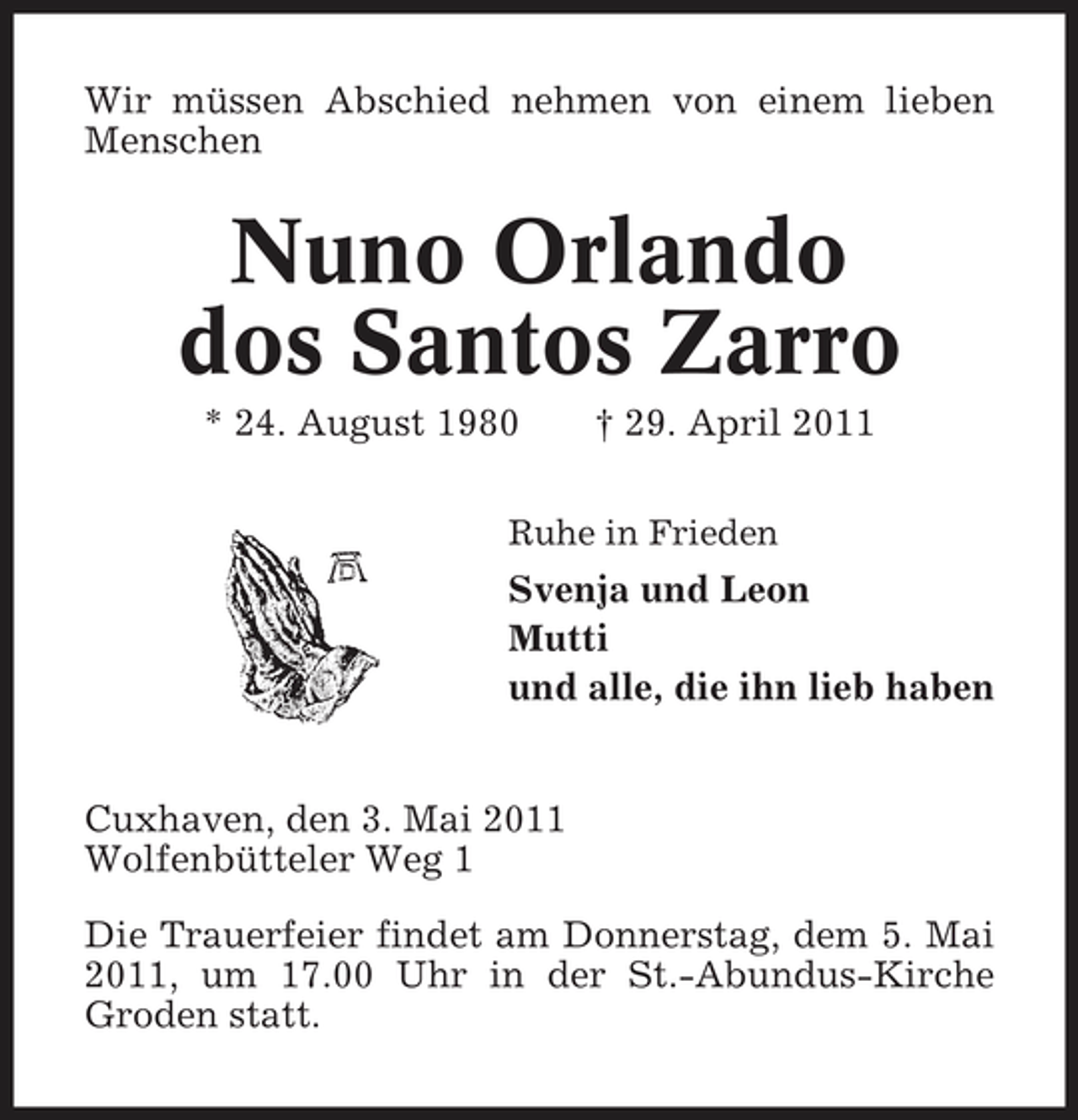 <p>Wir müssen Abschied nehmen von einem lieben Menschen</p>
<p>Nuno Orlando dos Santos Zarro<br />* 24. August 1980 † 29. April 2011<br />Ruhe in Frieden</p>
<p>Svenja und Leon Mutti und alle, die ihn lieb haben</p>
<p>Cuxhaven, den 3. Mai 2011 Wolfenbütteler Weg 1 Die Trauerfeier findet am Donnerstag, dem 5. Mai 2011, um 17.00 Uhr in der St.-Abundus-Kirche Groden statt.</p>