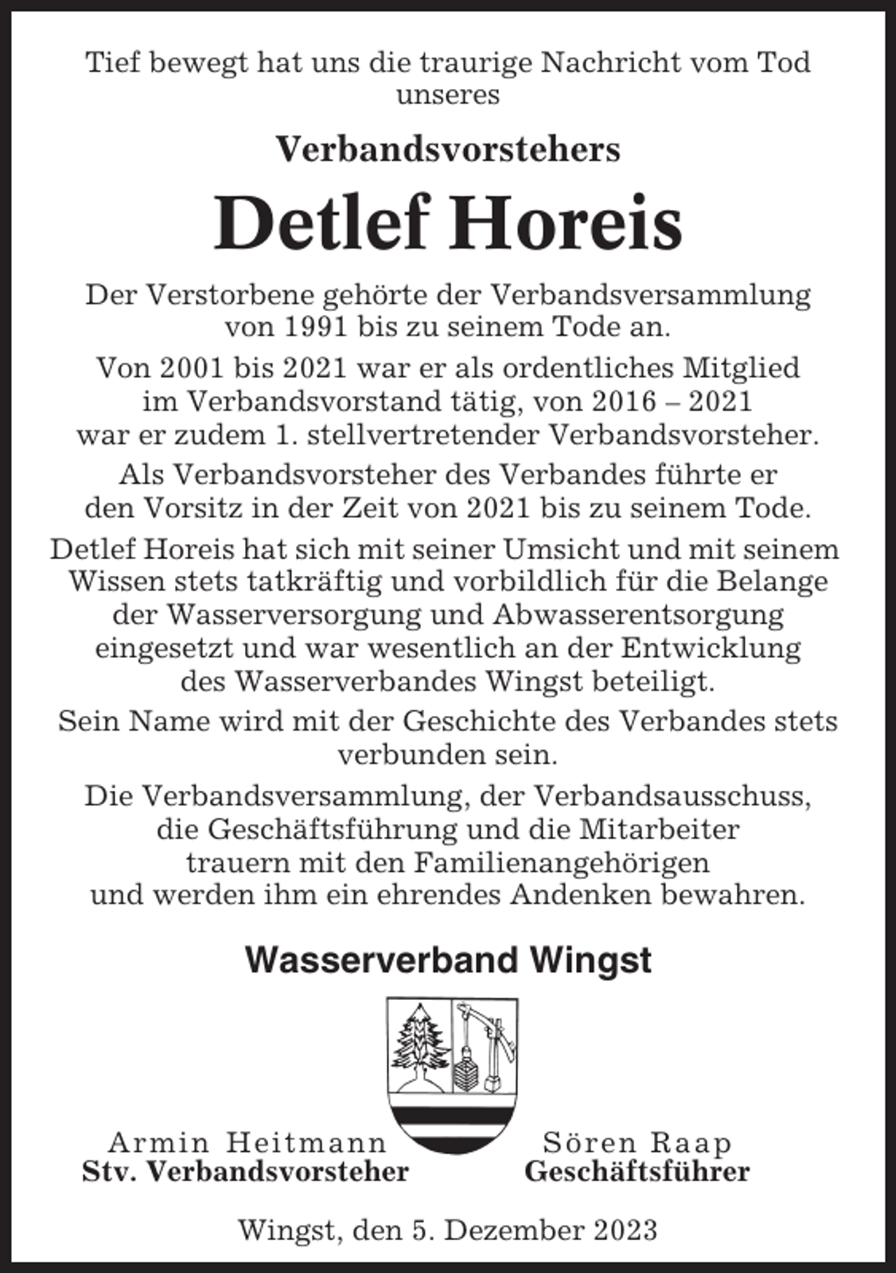 <p>Tief bewegt hat uns die traurige Nachricht vom Tod<br />unseres</p><p>Verbandsvorstehers</p><p>Detlef Horeis<br />Der Verstorbene gehörte der Verbandsversammlung<br />von 1991 bis zu seinem Tode an.<br />Von 2001 bis 2021 war er als ordentliches Mitglied<br />im Verbandsvorstand tätig, von 2016 – 2021<br />war er zudem 1. stellvertretender Verbandsvorsteher.<br />Als Verbandsvorsteher des Verbandes führte er<br />den Vorsitz in der Zeit von 2021 bis zu seinem Tode.<br />Detlef Horeis hat sich mit seiner Umsicht und mit seinem<br />Wissen stets tatkräftig und vorbildlich für die Belange<br />der Wasserversorgung und Abwasserentsorgung<br />eingesetzt und war wesentlich an der Entwicklung<br />des Wasserverbandes Wingst beteiligt.<br />Sein Name wird mit der Geschichte des Verbandes stets<br />verbunden sein.<br />Die Verbandsversammlung, der Verbandsausschuss,<br />die Geschäftsführung und die Mitarbeiter<br />trauern mit den Familienangehörigen<br />und werden ihm ein ehrendes Andenken bewahren.</p><p>Wasserverband Wingst</p><p>Armin Heitmann<br />Stv. Verbandsvorsteher</p><p>Sören Raap<br />Geschäftsführer</p><p>Wingst, den 5. Dezember 2023</p>