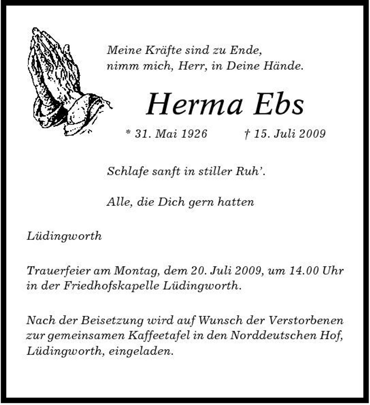 <p>Meine Kräfte sind zu Ende, nimm mich, Herr, in Deine Hände.</p><p>Herma Ebs<br />* 31. Mai 1926 † 15. Juli 2009 Schlafe sanft in stiller Ruh’. Alle, die Dich gern hatten Lüdingworth Trauerfeier am Montag, dem 20. Juli 2009, um 14.00 Uhr in der Friedhofskapelle Lüdingworth. Nach der Beisetzung wird auf Wunsch der Verstorbenen zur gemeinsamen Kaffeetafel in den Norddeutschen Hof, Lüdingworth, eingeladen.</p>
