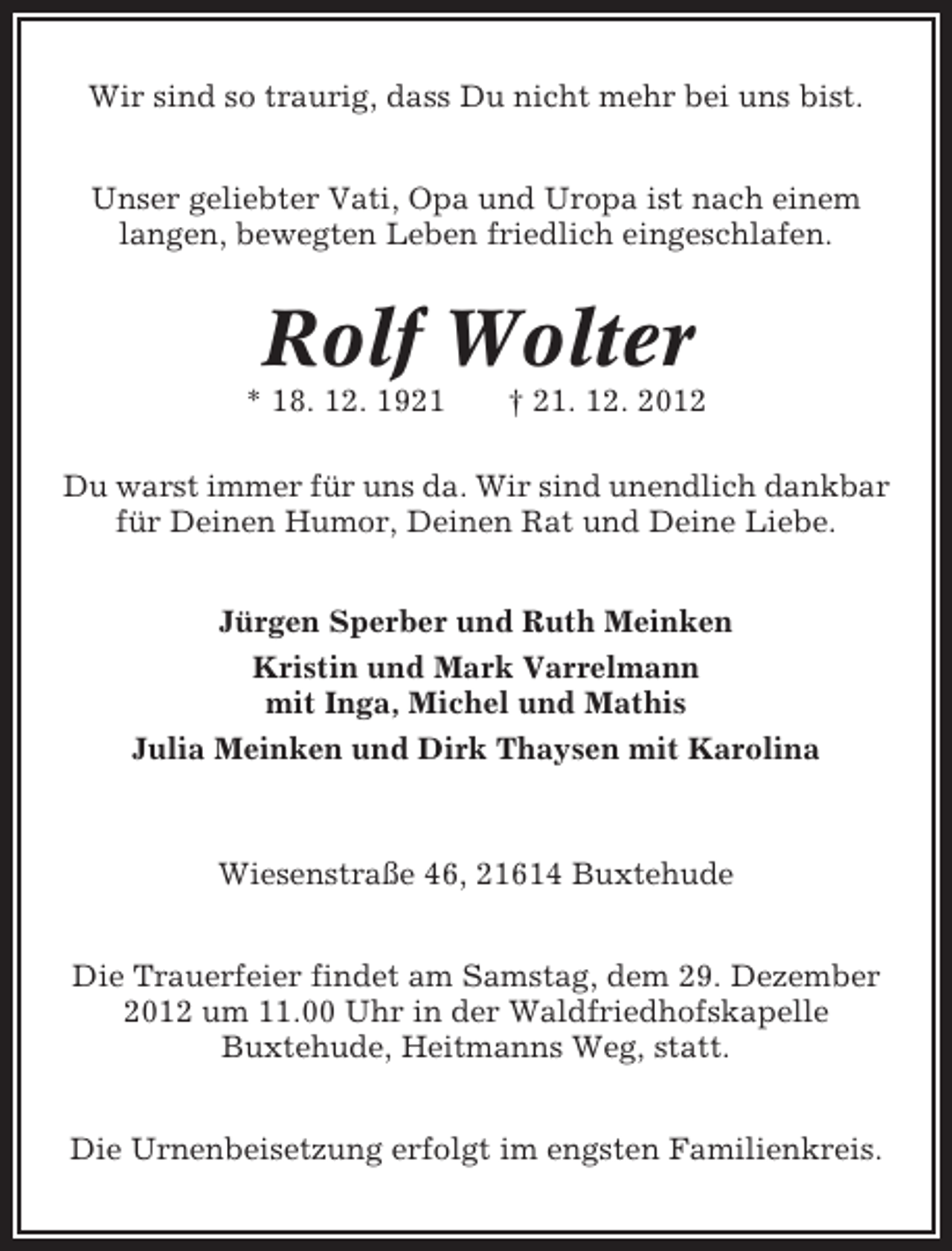 <p>Wir sind so traurig, dass Du nicht mehr bei uns bist.<br />Unser geliebter Vati, Opa und Uropa ist nach einem<br />langen, bewegten Leben friedlich eingeschlafen.</p><p>Rolf Wolter<br />* 18. 12. 1921</p><p>† 21. 12. 2012</p><p>Du warst immer für uns da. Wir sind unendlich dankbar<br />für Deinen Humor, Deinen Rat und Deine Liebe.<br />Jürgen Sperber und Ruth Meinken<br />Kristin und Mark Varrelmann<br />mit Inga, Michel und Mathis<br />Julia Meinken und Dirk Thaysen mit Karolina</p><p>Wiesenstraße 46, 21614 Buxtehude<br />Die Trauerfeier findet am Samstag, dem 29. Dezember<br />2012 um 11.00 Uhr in der Waldfriedhofskapelle<br />Buxtehude, Heitmanns Weg, statt.<br />Die Urnenbeisetzung erfolgt im engsten Familienkreis.</p>