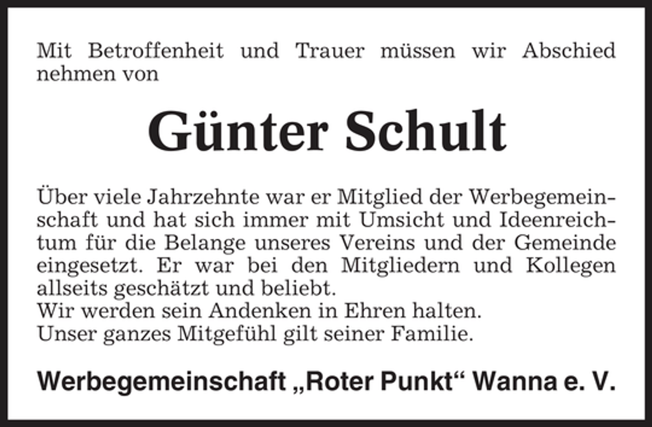 <p>Mit Betroffenheit und Trauer müssen wir Abschied nehmen von</p><p>Günter Schult<br />Über viele Jahrzehnte war er Mitglied der Werbegemeinschaft und hat sich immer mit Umsicht und Ideenreichtum für die Belange unseres Vereins und der Gemeinde eingesetzt. Er war bei den Mitgliedern und Kollegen allseits geschätzt und beliebt. Wir werden sein Andenken in Ehren halten. Unser ganzes Mitgefühl gilt seiner Familie.</p><p>Werbegemeinschaft „Roter Punkt“ Wanna e. V.</p>