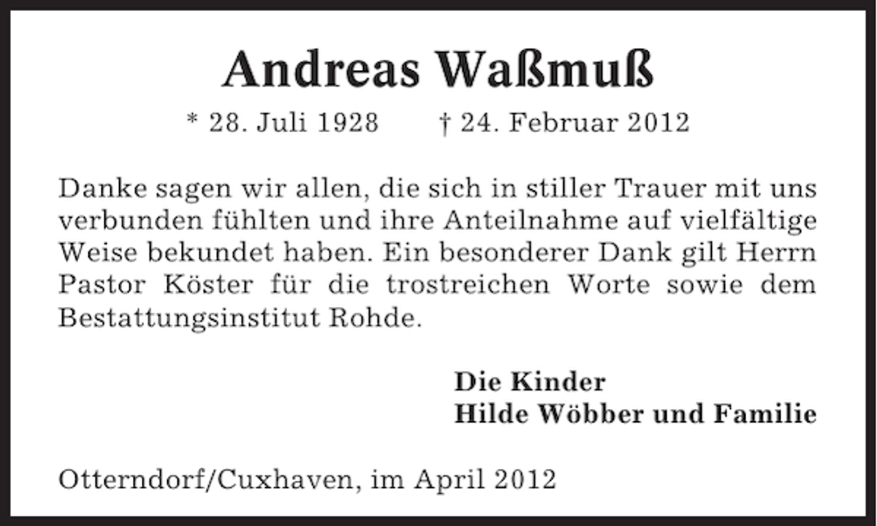 <p>Andreas Waßmuß<br />* 28. Juli 1928</p><p>† 24. Februar 2012</p><p>Danke sagen wir allen, die sich in stiller Trauer mit uns<br />verbunden fühlten und ihre Anteilnahme auf vielfältige<br />Weise bekundet haben. Ein besonderer Dank gilt Herrn<br />Pastor Köster für die trostreichen Worte sowie dem<br />Bestattungsinstitut Rohde.<br />Die Kinder<br />Hilde Wöbber und Familie<br />Otterndorf/Cuxhaven, im April 2012</p>