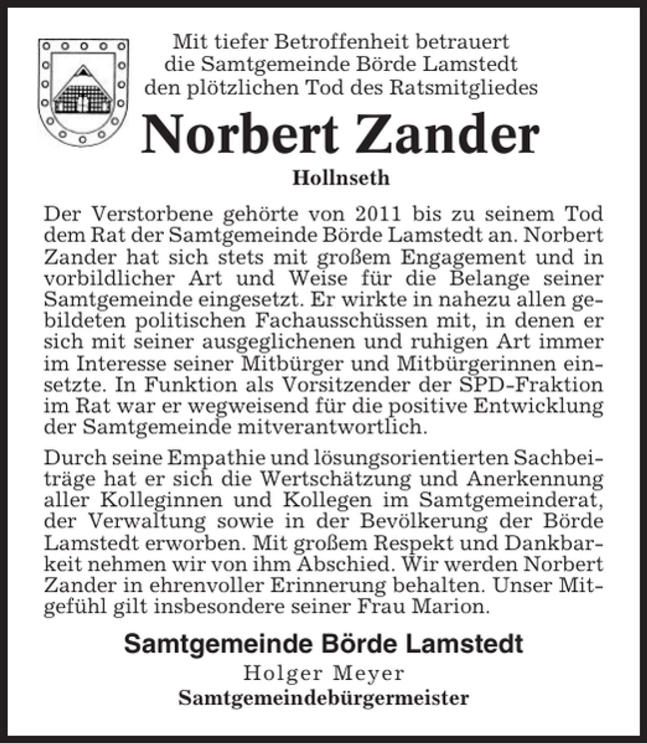 <p>Mit tiefer Betroffenheit betrauert<br />die Samtgemeinde Börde Lamstedt<br />den plötzlichen Tod des Ratsmitgliedes</p><p>Norbert Zander<br />Hollnseth<br />Der Verstorbene gehörte von 2011 bis zu seinem Tod<br />dem Rat der Samtgemeinde Börde Lamstedt an. Norbert<br />Zander hat sich stets mit großem Engagement und in<br />vorbildlicher Art und Weise für die Belange seiner<br />Samtgemeinde eingesetzt. Er wirkte in nahezu allen gebildeten politischen Fachausschüssen mit, in denen er<br />sich mit seiner ausgeglichenen und ruhigen Art immer<br />im Interesse seiner Mitbürger und Mitbürgerinnen einsetzte. In Funktion als Vorsitzender der SPD-Fraktion<br />im Rat war er wegweisend für die positive Entwicklung<br />der Samtgemeinde mitverantwortlich.<br />Durch seine Empathie und lösungsorientierten Sachbeiträge hat er sich die Wertschätzung und Anerkennung<br />aller Kolleginnen und Kollegen im Samtgemeinderat,<br />der Verwaltung sowie in der Bevölkerung der Börde<br />Lamstedt erworben. Mit großem Respekt und Dankbarkeit nehmen wir von ihm Abschied. Wir werden Norbert<br />Zander in ehrenvoller Erinnerung behalten. Unser Mitgefühl gilt insbesondere seiner Frau Marion.</p><p>Samtgemeinde Börde Lamstedt<br />Holger Meyer<br />Samtgemeindebürgermeister</p>