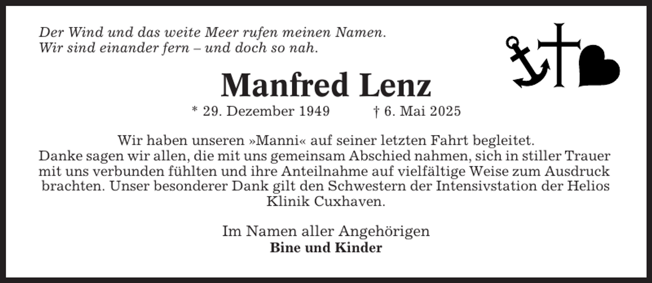 <p>Der Wind und das weite Meer rufen meinen Namen.<br />Wir sind einander fern – und doch so nah.</p><p>Manfred Lenz<br />* 29. Dezember 1949</p><p>† 6. Mai 2025</p><p>Wir haben unseren »Manni« auf seiner letzten Fahrt begleitet.<br />Danke sagen wir allen, die mit uns gemeinsam Abschied nahmen, sich in stiller Trauer<br />mit uns verbunden fühlten und ihre Anteilnahme auf vielfältige Weise zum Ausdruck<br />brachten. Unser besonderer Dank gilt den Schwestern der Intensivstation der Helios<br />Klinik Cuxhaven.</p><p>Im Namen aller Angehörigen<br />Bine und Kinder</p>