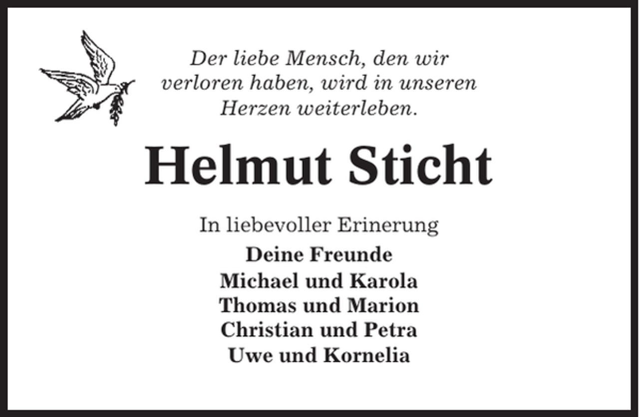 <p>Der liebe Mensch, den wir<br />verloren haben, wird in unseren<br />Herzen weiterleben.</p><p>Helmut Sticht<br />In liebevoller Erinerung<br />Deine Freunde<br />Michael und Karola<br />Thomas und Marion<br />Christian und Petra<br />Uwe und Kornelia</p>