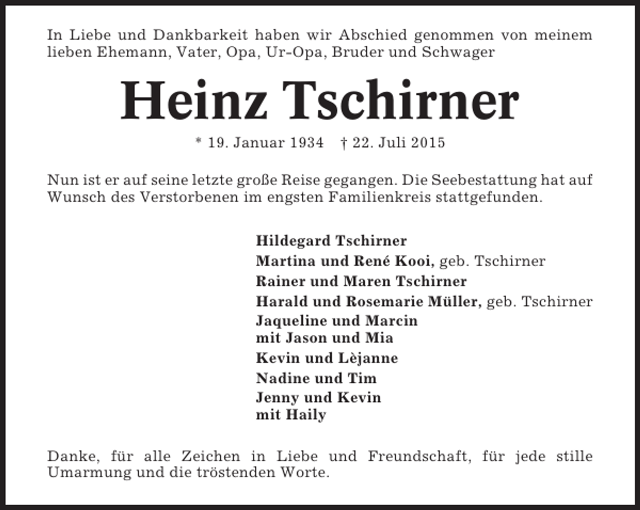 <p>In Liebe und Dankbarkeit haben wir Abschied genommen von meinem<br />lieben Ehemann, Vater, Opa, Ur-Opa, Bruder und Schwager</p><p>Heinz Tschirner<br />* 19. Januar 1934 † 22. Juli 2015<br />Nun ist er auf seine letzte große Reise gegangen. Die Seebestattung hat auf<br />Wunsch des Verstorbenen im engsten Familienkreis stattgefunden.<br />Hildegard Tschirner<br />Martina und René Kooi, geb. Tschirner<br />Rainer und Maren Tschirner<br />Harald und Rosemarie Müller, geb. Tschirner<br />Jaqueline und Marcin<br />mit Jason und Mia<br />Kevin und Lèjanne<br />Nadine und Tim<br />Jenny und Kevin<br />mit Haily<br />Danke, für alle Zeichen in Liebe und Freundschaft, für jede stille<br />Umarmung und die tröstenden Worte.</p>