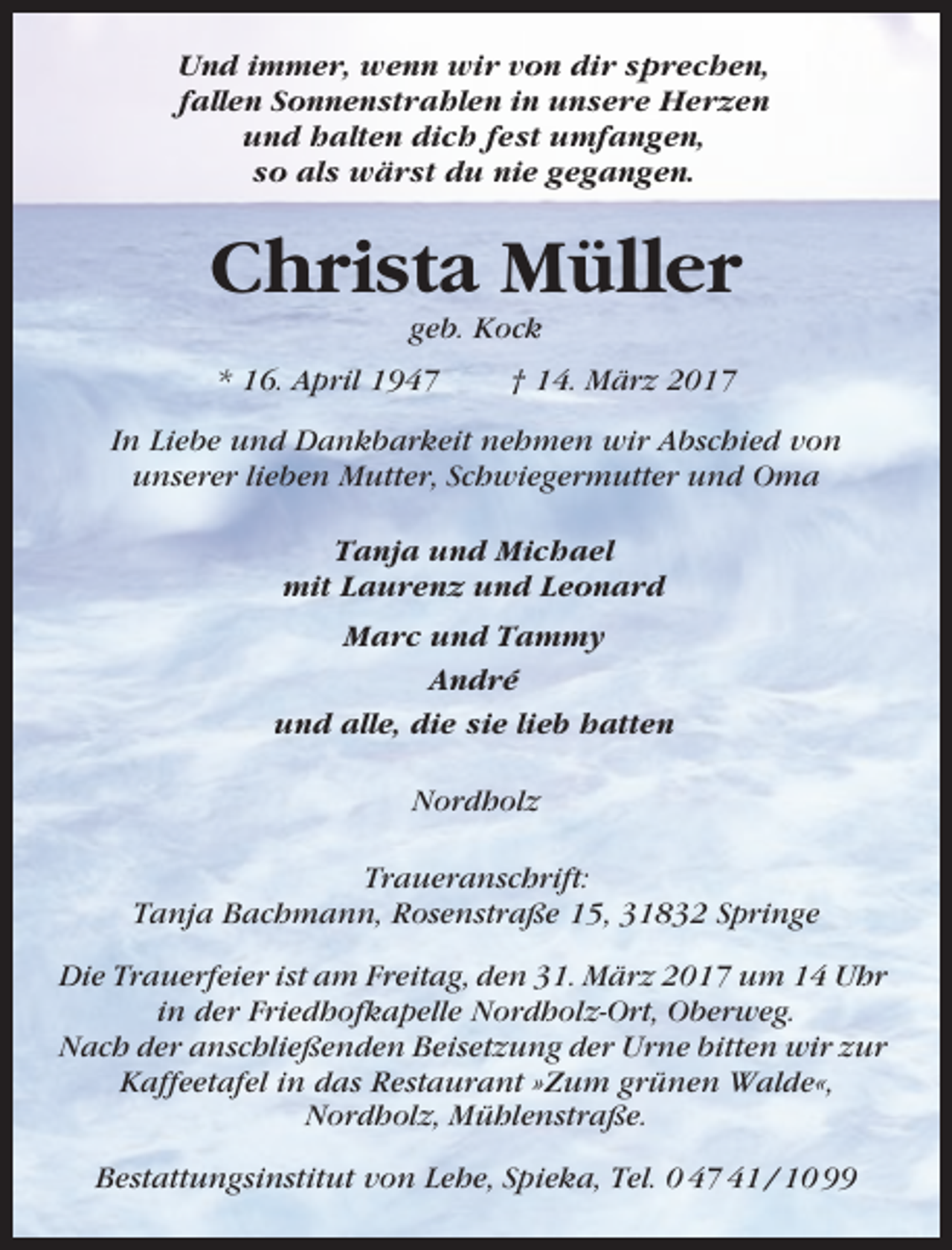 <p>Und immer, wenn wir von dir sprechen,<br />fallen Sonnenstrahlen in unsere Herzen<br />und halten dich fest umfangen,<br />so als wärst du nie gegangen.</p><p>Christa Müller<br />geb. Kock<br />* 16. April 1947</p><p>† 14. März 2017</p><p>In Liebe und Dankbarkeit nehmen wir Abschied von<br />unserer lieben Mutter, Schwiegermutter und Oma<br />Tanja und Michael<br />mit Laurenz und Leonard<br />Marc und Tammy<br />André<br />und alle, die sie lieb hatten<br />Nordholz<br />Traueranschrift:<br />Tanja Bachmann, Rosenstraße 15, 31832 Springe<br />Die Trauerfeier ist am Freitag, den 31. März 2017 um 14 Uhr<br />in der Friedhofkapelle Nordholz-Ort, Oberweg.<br />Nach der anschließenden Beisetzung der Urne bitten wir zur<br />Kaffeetafel in das Restaurant »Zum grünen Walde«,<br />Nordholz, Mühlenstraße.<br />Bestattungsinstitut von Lehe, Spieka, Tel. 0 47 41 / 10 99</p>
